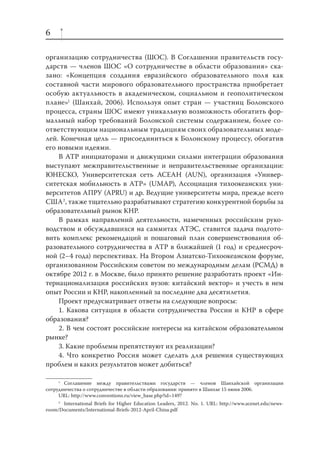 6
организацию сотрудничества (ШОС). В Соглашении правительств государств — членов ШОС «О сотрудничестве в области образования» сказано: «Концепция создания евразийского образовательного поля как
составной части мирового образовательного пространства приобретает
особую актуальность в академическом, социальном и геополитическом
плане»1 (Шанхай, 2006). Используя опыт стран — участниц Болонского
процесса, страны ШОС имеют уникальную возможность обогатить формальный набор требований Болонской системы содержанием, более соответствующим национальным традициям своих образовательных моделей. Конечная цель — присоединиться к Болонскому процессу, обогатив
его новыми идеями.
В АТР инициаторами и движущими силами интеграции образования
выступают межправительственные и неправительственные организации:
ЮНЕСКО, Университетская сеть АСЕАН (AUN), организация «Университетская мобильность в АТР» (UMAP), Ассоциация тихоокеанских университетов АПРУ (APRU) и др. Ведущие университеты мира, прежде всего
США2, также тщательно разрабатывают стратегию конкурентной борьбы за
образовательный рынок КНР.
В рамках направлений деятельности, намеченных российским руководством и обсуждавшихся на саммитах АТЭС, ставится задача подготовить комплекс рекомендаций и пошаговый план совершенствования образовательного сотрудничества в АТР в ближайшей (1 год) и среднесрочной (2–4 года) перспективах. На Втором Азиатско-Тихоокеанском форуме,
организованном Российским советом по международным делам (РСМД) в
октябре 2012 г. в Москве, было принято решение разработать проект «Интернационализация российских вузов: китайский вектор» и учесть в нем
опыт России и КНР, накопленный за последние два десятилетия.
Проект предусматривает ответы на следующие вопросы:
1. Какова ситуация в области сотрудничества России и КНР в сфере
образования?
2. В чем состоят российские интересы на китайском образовательном
рынке?
3. Какие проблемы препятствуют их реализации?
4. Что конкретно Россия может сделать для решения существующих
проблем и каких результатов может добиться?
1
Соглашение между правительствами государств — членов Шанхайской организации
сотрудничества о сотрудничестве в области образования: принято в Шанхае 15 июня 2006.
URL: http://www.conventions.ru/view_base.php?id=1497
2
International Briefs for Higher Education Leaders, 2012. No. 1. URL: http://www.acenet.edu/newsroom/Documents/International-Briefs-2012-April-China.pdf

 