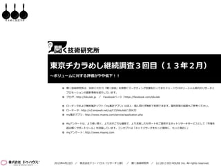 そとめし生活ラボ




           東京チカラめし継続調査３回目（１３年２月）
           ～ボリュームに対する評価がやや低下！！


                 聞く技術研究所は、30年にわたり「聞く技術」を背景にマーケティング支援を行ってきたドゥ・ハウスのソーシャル時代のリサーチと
                  プロモーションの最新事例を紹介しています。
                 ブログ｜http://kikulab.jp   ／ Facebookページ｜https://facebook.com/kikulab


                 ローデータおよび無料集計ソフト「my集計アプリ」は法人・個人問わず無料で利用できます。属性別等の結果もご参考ください。
                 ローデータ：http://e3.enqweb.net/up/t13/kikulab/130422
                 my集計アプリ：http://www.myenq.com/service/application.php


                 Myアンケートは、より使い易く、よりお手ごろな価格で、より充実したサポートをご提供するネットリサーチサービスとして「市場を
                  読み解くサポートツール」を目指しています。コンセプトは「ネットリサーチをもっと簡単に、もっと身近に」
                 myアンケート｜http://www.myenq.com




            2013年4月22日 ／   株式会社ドゥ・ハウス（リサーチ１部） ／ 聞く技術研究所 ／ (c) 2013 DO HOUSE Inc. All rights reserved.
 
