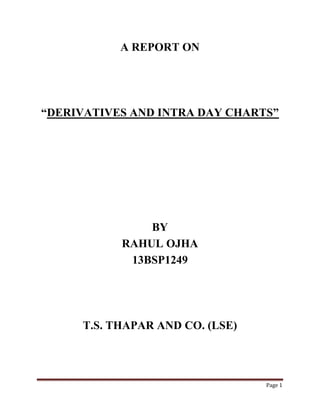 Page 1
A REPORT ON
“DERIVATIVES AND INTRA DAY CHARTS”
BY
RAHUL OJHA
13BSP1249
T.S. THAPAR AND CO. (LSE)
 
