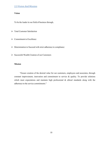 10
2.3 Vision And Mission
Vision
To be the leader in our field of business through,
 Total Customer Satisfaction
 Commitment to Excellence
 Determination to Succeed with strict adherence to compliance
 Successful Wealth Creation of our Customers
Mission
“Ensure creation of the desired value for our customers, employees and associates, through
constant improvement, innovation and commitment to service & quality. To provide solutions
which meet expectations and maintain high professional & ethical standards along with the
adherence to the service commitments.”

 