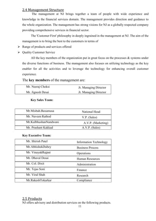 11
2.4 Management Structure
The management at NJ brings together a team of people with wide experience and
knowledge in the financial services domain. The management provides direction and guidance to
the whole organization. The management has strong visions for NJ as a globally respected company
providing comprehensive services in financial sector.
The 'Customer First' philosophy in deeply ingrained in the management at NJ. The aim of the
management is to bring the best to the customers in terms of
 Range of products and services offered
 Quality Customer Service
All the key members of the organization put in great focus on the processes & systems under
the diverse functions of business. The management also focuses on utilizing technology as the key
enabler for all the activities and to leverage the technology for enhancing overall customer
experience.
The key members of the management are:
Mr. Neeraj Choksi Jt. Managing Director
Mr. Jignesh Desai Jt. Managing Director
Key Sales Team:
Mr.Misbah.Baxamusa National Head
Mr. Naveen Rathod V.P. (Sales)
Mr.KulbhushanNandwani A.V.P. (Marketing)
Mr. Prashant Kakkad A.V.P. (Sales)
Key Executive Team:
Mr. Shirish Patel Information Technology
Mr.AbhishekDubey Business Process
Mr. VinayakRajput Operations
Mr. Dhaval Desai Human Resources
Mr. Col. Dixit Administration
Mr. Tejas Soni Finance
Mr. Viral Shah Research
Mr.RakeshTokarkar Compliance
2.5 Products
NJ offers advisory and distribution services on the following products.
 