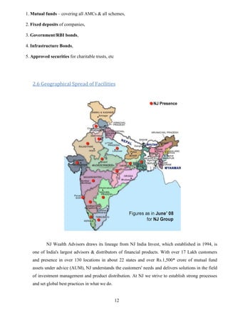 12
1. Mutual funds – covering all AMCs & all schemes,
2. Fixed deposits of companies,
3. Government/RBI bonds,
4. Infrastructure Bonds,
5. Approved securities for charitable trusts, etc
2.6 Geographical Spread of Facilities
NJ Wealth Advisors draws its lineage from NJ India Invest, which established in 1994, is
one of India's largest advisors & distributors of financial products. With over 17 Lakh customers
and presence in over 130 locations in about 22 states and over Rs.1,500* crore of mutual fund
assets under advice (AUM), NJ understands the customers' needs and delivers solutions in the field
of investment management and product distribution. At NJ we strive to establish strong processes
and set global best practices in what we do.
 