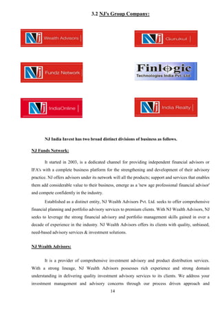 14
3.2 NJ's Group Company:
NJ India Invest has two broad distinct divisions of business as follows.
NJ Funds Network:
It started in 2003, is a dedicated channel for providing independent financial advisors or
IFA's with a complete business platform for the strengthening and development of their advisory
practice. NJ offers advisors under its network will all the products; support and services that enables
them add considerable value to their business, emerge as a 'new age professional financial advisor'
and compete confidently in the industry.
Established as a distinct entity, NJ Wealth Advisors Pvt. Ltd. seeks to offer comprehensive
financial planning and portfolio advisory services to premium clients. With NJ Wealth Advisors, NJ
seeks to leverage the strong financial advisory and portfolio management skills gained in over a
decade of experience in the industry. NJ Wealth Advisors offers its clients with quality, unbiased,
need-based advisory services & investment solutions.
NJ Wealth Advisors:
It is a provider of comprehensive investment advisory and product distribution services.
With a strong lineage, NJ Wealth Advisors possesses rich experience and strong domain
understanding in delivering quality investment advisory services to its clients. We address your
investment management and advisory concerns through our process driven approach and
 