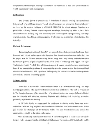15
comprehensive technological offerings. Our services are customized to meet your specific needs in
wealth creation and wealth management.
NJ Gurukul:
This sporadic growth in terms of need of performers in financial advisory services has lead
to the crunch of available performers. Though lots of youngsters are getting into financial advisory
services, but the greatest challenge is of RIGHT SELLING, for which adequate Training is a
prerequisite. Advisory function demands updated knowledge, backed up by honed skills to fetch
effective business. Building long term relationship with clients depends upon possessing clear edge
over others in the field. Hence continuous people development has an important role in building this
fraternity.
Fin logic Technology:
Technology has traditionally been NJ's key strength. Our offering on the technological front
is unmatched, vibrant, and comprehensive in nature. Our focus & commitment on technology can
be gauged from the fact that we have set-up distinct entity with a very strong, talented work-force
for the sole purpose of providing the best to NJ in terms of technology and support. Fin logic
Technologies (India) Pvt. Ltd. does all the development & support work in-house on a continuous
basis. It has successfully developed & implemented a powerful support system for the mutual fund
distribution business at NJ with a provision for integrating the same with other investment products
as well as the financial accounting system.
NJ India Realty:
From India to a New India – the world as we know is in a metamorphosis today. The stage
is wide open for those who are in transformation themselves and to those who wish to be a part of
it. The changing landscape offers a miscellany of great opportunities and greater challenges. Riding
past the obscurity with sense and executing functions with efficiency, will be the key to turning
your realty aspirations into a reality.
At NJ India Realty we understand the challenges in shaping reality from your realty
aspirations. With our fully integrated end-to-end service model we offer solutions that would enable
you to meet the challenges of development, fortify your own transformation and exploit the
opportunities available in the Indian realty sector.
At NJ India Realty we have made backward & forward integration of value-added services to
the core-realty services which lie at the heart of the business. The services at NJ India Realty enable
 