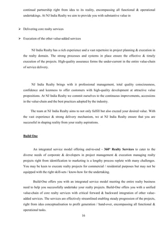 16
continual partnership right from idea to its reality, encompassing all functional & operational
undertakings. At NJ India Realty we aim to provide you with substantive value in
 Delivering core realty services
 Execution of the other value-added services
NJ India Realty has a rich experience and a vast repertoire in project planning & execution in
the realty domain. The strong processes and systems in place ensure the effective & timely
execution of the projects. High-quality assurance forms the under-current in the entire value-chain
of service delivery.
NJ India Realty brings with it professional management, total quality consciousness,
confidence and keenness to offer customers with high-quality development at attractive value
propositions. At NJ India Realty we commit ourselves to the continuous improvements, accessions
in the value-chain and the best practices adopted by the industry.
The team at NJ India Realty aims to not only fulfill but also exceed your desired value. With
the vast experience & strong delivery mechanism, we at NJ India Realty ensure that you are
successful in shaping reality from your realty aspirations.
Build One
An integrated service model offering end-to-end - 360° Realty Services to cater to the
diverse needs of corporate & developers in project management & execution managing realty
projects right from identification to marketing is a lengthy process replete with many challenges.
You may be keen to execute realty projects for commercial / residential purposes but may not be
equipped with the right skill-sets / know-how for the undertaking.
Build-One offers you with an integrated service model meeting the entire realty business
need to help you successfully undertake your realty projects. Build-One offers you with a unified
value-chain of core realty services with critical forward & backward integration of other value-
added services. The services are effectively streamlined enabling steady progression of the projects,
right from idea conceptualisation to profit generation / hand-over, encompassing all functional &
operational tasks.
 