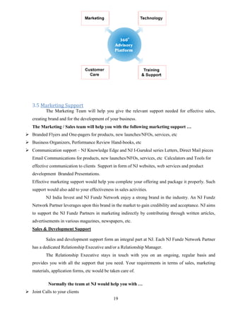 19
3.5 Marketing Support
The Marketing Team will help you give the relevant support needed for effective sales,
creating brand and for the development of your business.
The Marketing / Sales team will help you with the following marketing support …
 Branded Flyers and One-pagers for products, new launches/NFOs, services, etc
 Business Organizers, Performance Review Hand-books, etc
 Communication support – NJ Knowledge Edge and NJ I-Gurukul series Letters, Direct Mail pieces
Email Communications for products, new launches/NFOs, services, etc Calculators and Tools for
effective communication to clients Support in form of NJ websites, web services and product
development Branded Presentations.
Effective marketing support would help you complete your offering and package it properly. Such
support would also add to your effectiveness in sales activities.
NJ India Invest and NJ Fundz Network enjoy a strong brand in the industry. An NJ Fundz
Network Partner leverages upon this brand in the market to gain credibility and acceptance. NJ aims
to support the NJ Fundz Partners in marketing indirectly by contributing through written articles,
advertisements in various magazines, newspapers, etc.
Sales & Development Support
Sales and development support form an integral part at NJ. Each NJ Fundz Network Partner
has a dedicated Relationship Executive and/or a Relationship Manager.
The Relationship Executive stays in touch with you on an ongoing, regular basis and
provides you with all the support that you need. Your requirements in terms of sales, marketing
materials, application forms, etc would be taken care of.
Normally the team at NJ would help you with …
 Joint Calls to your clients
 