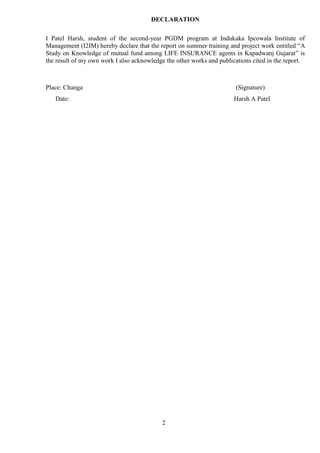 2
DECLARATION
I Patel Harsh, student of the second-year PGDM program at Indukaka Ipcowala Institute of
Management (I2IM) hereby declare that the report on summer training and project work entitled “A
Study on Knowledge of mutual fund among LIFE INSURANCE agents in Kapadwanj Gujarat” is
the result of my own work I also acknowledge the other works and publications cited in the report.
Place: Changa (Signature)
Date: Harsh A Patel
 