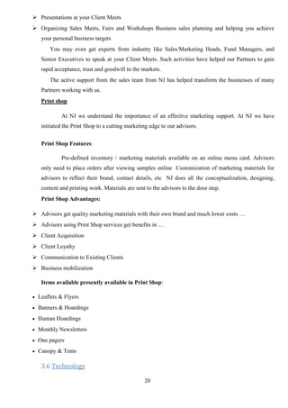 20
 Presentations at your Client Meets
 Organizing Sales Meets, Fairs and Workshops Business sales planning and helping you achieve
your personal business targets
You may even get experts from industry like Sales/Marketing Heads, Fund Managers, and
Senior Executives to speak at your Client Meets. Such activities have helped our Partners to gain
rapid acceptance, trust and goodwill in the markets.
The active support from the sales team from NJ has helped transform the businesses of many
Partners working with us.
Print shop
At NJ we understand the importance of an effective marketing support. At NJ we have
initiated the Print Shop to a cutting marketing edge to our advisors.
Print Shop Features:
Pre-defined inventory / marketing materials available on an online menu card. Advisors
only need to place orders after viewing samples online Customization of marketing materials for
advisors to reflect their brand, contact details, etc NJ does all the conceptualization, designing,
content and printing work. Materials are sent to the advisors to the door step.
Print Shop Advantages:
 Advisors get quality marketing materials with their own brand and much lower costs …
 Advisors using Print Shop services get benefits in …
 Client Acquisition
 Client Loyalty
 Communication to Existing Clients
 Business mobilization
Items available presently available in Print Shop:
 Leaflets & Flyers
 Banners & Hoardings
 Human Hoardings
 Monthly Newsletters
 One pagers
 Canopy & Tents
3.6 Technology
 