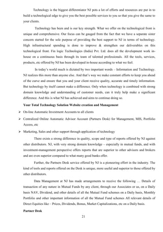 21
Technology is the biggest differentiator NJ pots a lot of efforts and resources are put in to
build a technological edge to give you the best possible services to you so that you give the same to
your clients.
Technology has been and is our key strength. What we offer on the technological front is
unique and comprehensive. Our focus can be gauged from the fact that we have a separate sister
concern started for the sole purpose of providing the best support to NJ in terms of technology.
High infrastructural spending is done to improve & strengthen our deliverables on this
technological front. Fin logic Technologies (India) Pvt. Ltd. does all the development work in-
house on a continuous basis through its team of talented professionals. All the tools, services,
products, etc offered by NJ has been developed in-house according to what we feel.
In today’s world much is dictated by two important words – Information and Technology.
NJ realizes this more than anyone else. And that’s way we make constant efforts to keep you ahead
of the curve and ensure that you and your client receive quality, accurate and timely information.
But technology by itself cannot make a difference. Only when technology is combined with strong
domain knowledge and understanding of customer needs, can it truly help make a significant
difference. And this is what NJ has achieved and aims to continue doing so.
Your Total Technology Solution Website creation and Management
 On-line Automatic Investment Accounts to all clients
 Centralized Online Automatic Advisor Account (Partners Desk) for Management, MIS, Portfolio
Access, etc
 Marketing, Sales and other support through application of technology
There exists a strong difference in quality, scope and type of reports offered by NJ against
other distributors. NJ, with very strong domain knowledge – especially in mutual funds, and with
investment-management perspective offers reports that are superior to other advisors and brokers
and are even superior compared to what many good banks offer.
Further, the Partners Desk service offered by NJ is a pioneering effort in the industry. The
kind of tools and reports offered on the Desk is unique, more useful and superior to those offered by
other distributors.
Data Management at NJ has made arrangements to receive the following … Details of
transaction of any nature in Mutual Funds by any client, through our Associates or us, on a Daily
basis NAV, Dividend, and other details of all the Mutual Fund schemes on a Daily basis, Monthly
Portfolio and other important information of all the Mutual Fund schemes All relevant details of
Direct Equities like – Prices, Dividends, Bonus, Market Capitalizations, etc on a Daily basis.
Partner Desk
 