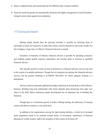 23
 Status is updated online and turnaround time for different types of queries defined.
 Alerts for unsolved queries are automatically shouted to the higher management in instill discipline
stringent actions taken against non-compliance.
3.8 Training and Support
Making people benefit from the growing economy is possible by attracting them to
participate in Equity for long term, to make their money work for themselves and create wealth. For
this to happen, a huge force of effective Financial Advisors is needed.
Formation of fraternity of effective financial advisors is possible by spreading awareness
and enabling people qualify requisite examination and develop skills to function as qualified
Financial Advisor.
This sporadic growth in terms of need of performers in financial advisory services has lead
to the crunch of available performers. Though lots of youngsters are getting into financial advisory
services, but the greatest challenge is of RIGHT SELLING, for which adequate Training is a
prerequisite.
Advisory function demands updated knowledge, backed up by honed skills to fetch effective
business. Building long term relationship with clients depends upon possessing clear edge over
others in the field. Hence continuous people development has an important role in building this
fraternity.
Though there is a mushroom growth of bodies offering training, the deficiency of training
centers and effective trainers is very much there.
In addition to the organizations craving for right training facilities, a whole lot of un-taped
junior population needs to be oriented towards basics of investment, significance of financial
planning for wealth creation, right at the inception of their careers to be better off.
 