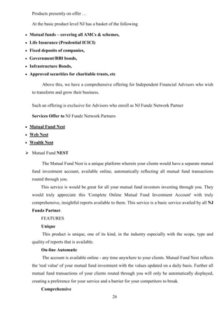 26
Products presently on offer …
At the basic product level NJ has a basket of the following
 Mutual funds – covering all AMCs & schemes,
 Life Insurance (Prudential ICICI)
 Fixed deposits of companies,
 Government/RBI bonds,
 Infrastructure Bonds,
 Approved securities for charitable trusts, etc
Above this, we have a comprehensive offering for Independent Financial Advisors who wish
to transform and grow their business.
Such an offering is exclusive for Advisors who enroll as NJ Fundz Network Partner
Services Offer to NJ Fundz Network Partners
 Mutual Fund Nest
 Web Nest
 Wealth Nest
 Mutual Fund NEST
The Mutual Fund Nest is a unique platform wherein your clients would have a separate mutual
fund investment account, available online, automatically reflecting all mutual fund transactions
routed through you.
This service is would be great for all your mutual fund investors investing through you. They
would truly appreciate this 'Complete Online Mutual Fund Investment Account' with truly
comprehensive, insightful reports available to them. This service is a basic service availed by all NJ
Fundz Partner.
FEATURES
Unique
This product is unique, one of its kind, in the industry especially with the scope, type and
quality of reports that is available.
On-line Automatic
The account is available online - any time anywhere to your clients. Mutual Fund Nest reflects
the 'real value' of your mutual fund investment with the values updated on a daily basis. Further all
mutual fund transactions of your clients routed through you will only be automatically displayed,
creating a preference for your service and a barrier for your competitors to break.
Comprehensive
 