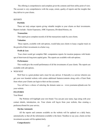 27
The offering is comprehensive and complete given the contents and from utility point of view.
The account is very comprehensive with the scope, extent, quality of reports and the insights that
they deliver to your clients.
REPORTS
Portfolio
These are truly unique reports giving valuable insights to your clients on their investments.
Reports include - Sector Exposures, AMC Exposures, Dividend History, etc
Transaction
This report gives complete records of all the transactions made by your clients.
Valuation
These reports, available with sub-options, would help your clients to keep a regular track on
the growth of their investments in a better way.
Profit & Loss
Your client would get complete P&L computation reports for taxation purposes with break-
ups of short-term & long-term capital gains. The reports are available with sub-options.
Performance
This would give the overall performance of all the investments of your clients. The reports are
available with sub-options.
 WEB NEST
Web Nest is a great product and a must for any advisor. It basically is a service wherein you
get your own branded website with certain additional features/contents along with a Client Desk
from where your Clients can login to their on-line accounts.
You will have a choice of selecting the domain name as - www.yourname.njfundz.com for
your website.
FEATURES
Your Brand
The Website will highlight your own brand. You can put your name, logo along with your
contact details, introduction, etc. Your clients will log-in from your website, thus creating a
preference/brand for your service.
On-line Automatic
All the reports and contents available on the website will be updated on a daily basis,
automatically so that all the information available is the latest. Needless to say your, clients on-line
investment accounts will be updated daily.
Comprehensive
 