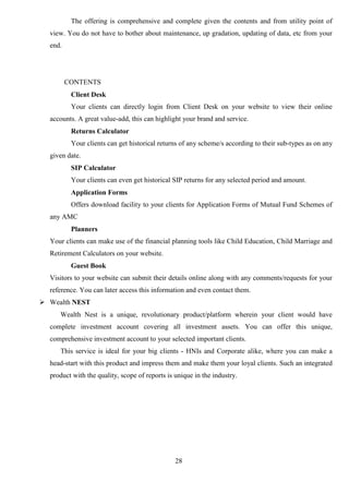 28
The offering is comprehensive and complete given the contents and from utility point of
view. You do not have to bother about maintenance, up gradation, updating of data, etc from your
end.
CONTENTS
Client Desk
Your clients can directly login from Client Desk on your website to view their online
accounts. A great value-add, this can highlight your brand and service.
Returns Calculator
Your clients can get historical returns of any scheme/s according to their sub-types as on any
given date.
SIP Calculator
Your clients can even get historical SIP returns for any selected period and amount.
Application Forms
Offers download facility to your clients for Application Forms of Mutual Fund Schemes of
any AMC
Planners
Your clients can make use of the financial planning tools like Child Education, Child Marriage and
Retirement Calculators on your website.
Guest Book
Visitors to your website can submit their details online along with any comments/requests for your
reference. You can later access this information and even contact them.
 Wealth NEST
Wealth Nest is a unique, revolutionary product/platform wherein your client would have
complete investment account covering all investment assets. You can offer this unique,
comprehensive investment account to your selected important clients.
This service is ideal for your big clients - HNIs and Corporate alike, where you can make a
head-start with this product and impress them and make them your loyal clients. Such an integrated
product with the quality, scope of reports is unique in the industry.
 