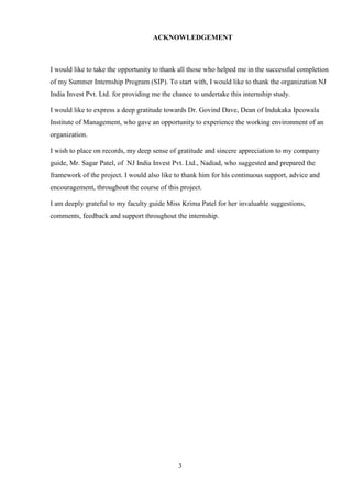 3
ACKNOWLEDGEMENT
I would like to take the opportunity to thank all those who helped me in the successful completion
of my Summer Internship Program (SIP). To start with, I would like to thank the organization NJ
India Invest Pvt. Ltd. for providing me the chance to undertake this internship study.
I would like to express a deep gratitude towards Dr. Govind Dave, Dean of Indukaka Ipcowala
Institute of Management, who gave an opportunity to experience the working environment of an
organization.
I wish to place on records, my deep sense of gratitude and sincere appreciation to my company
guide, Mr. Sagar Patel, of NJ India Invest Pvt. Ltd., Nadiad, who suggested and prepared the
framework of the project. I would also like to thank him for his continuous support, advice and
encouragement, throughout the course of this project.
I am deeply grateful to my faculty guide Miss Krima Patel for her invaluable suggestions,
comments, feedback and support throughout the internship.
 
