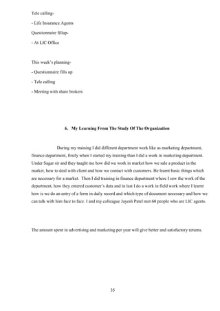 35
Tele calling-
- Life Insurance Agents
Questionnaire fillup-
- At LIC Office
This week’s planning-
- Questionnaire fills up
- Tele calling
- Meeting with share brokers
6. My Learning From The Study Of The Organization
During my training I did different department work like as marketing department,
finance department, firstly when I started my training than I did a work in marketing department.
Under Sagar sir and they taught me how did we work in market how we sale a product in the
market, how to deal with client and how we contact with customers. He learnt basic things which
are necessary for a market. Then I did training in finance department where I saw the work of the
department, how they entered customer’s data and in last I do a work in field work where I learnt
how is we do an entry of a form in daily record and which type of document necessary and how we
can talk with him face to face. I and my colleague Jayesh Patel met 60 people who are LIC agents.
The amount spent in advertising and marketing per year will give better and satisfactory returns.
 