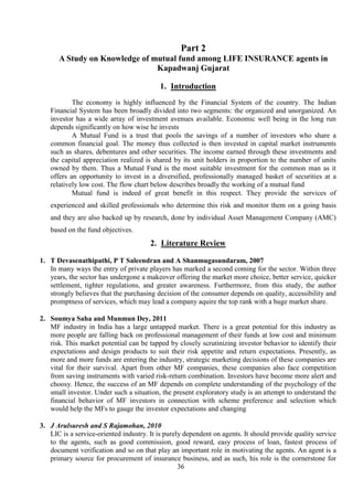 36
Part 2
A Study on Knowledge of mutual fund among LIFE INSURANCE agents in
Kapadwanj Gujarat
1. Introduction
The economy is highly influenced by the Financial System of the country. The Indian
Financial System has been broadly divided into two segments: the organized and unorganized. An
investor has a wide array of investment avenues available. Economic well being in the long run
depends significantly on how wise he invests
A Mutual Fund is a trust that pools the savings of a number of investors who share a
common financial goal. The money thus collected is then invested in capital market instruments
such as shares, debentures and other securities. The income earned through these investments and
the capital appreciation realized is shared by its unit holders in proportion to the number of units
owned by them. Thus a Mutual Fund is the most suitable investment for the common man as it
offers an opportunity to invest in a diversified, professionally managed basket of securities at a
relatively low cost. The flow chart below describes broadly the working of a mutual fund
Mutual fund is indeed of great benefit in this respect. They provide the services of
experienced and skilled professionals who determine this risk and monitor them on a going basis
and they are also backed up by research, done by individual Asset Management Company (AMC)
based on the fund objectives.
2. Literature Review
1. T Devasenathipathi, P T Saleendran and A Shanmugasundaram, 2007
In many ways the entry of private players has marked a second coming for the sector. Within three
years, the sector has undergone a makeover offering the market more choice, better service, quicker
settlement, tighter regulations, and greater awareness. Furthermore, from this study, the author
strongly believes that the purchasing decision of the consumer depends on quality, accessibility and
promptness of services, which may lead a company aquire the top rank with a huge market share.
2. Soumya Saha and Munmun Dey, 2011
MF industry in India has a large untapped market. There is a great potential for this industry as
more people are falling back on professional management of their funds at low cost and minimum
risk. This market potential can be tapped by closely scrutinizing investor behavior to identify their
expectations and design products to suit their risk appetite and return expectations. Presently, as
more and more funds are entering the industry, strategic marketing decisions of these companies are
vital for their survival. Apart from other MF companies, these companies also face competition
from saving instruments with varied risk-return combination. Investors have become more alert and
choosy. Hence, the success of an MF depends on complete understanding of the psychology of the
small investor. Under such a situation, the present exploratory study is an attempt to understand the
financial behavior of MF investors in connection with scheme preference and selection which
would help the MFs to gauge the investor expectations and changing
3. J Arulsuresh and S Rajamohan, 2010
LIC is a service-oriented industry. It is purely dependent on agents. It should provide quality service
to the agents, such as good commission, good reward, easy process of loan, fastest process of
document verification and so on that play an important role in motivating the agents. An agent is a
primary source for procurement of insurance business, and as such, his role is the cornerstone for
 