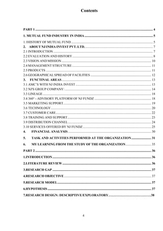 4
Contents
PART 1 ............................................................................................................................................... 4
1. MUTUAL FUND INDUSTRY IN INDIA ................................................................................... 5
1.1HISTORY OF MUTUAL FUND ................................................................................................... 5
2. ABOUT NJ INDIA INVEST PVT. LTD. .................................................................................. 7
2.1 INTRODUCTION ......................................................................................................................... 7
2.2 EVALUATION AND HISTORY.................................................................................................. 8
2.3 VISION AND MISSION ............................................................................................................. 10
2.4 MANAGEMENT STRUCTURE ................................................................................................ 11
2.5 PRODUCTS ................................................................................................................................ 11
2.6 GEOGRAPHICAL SPREAD OF FACILITIES.......................................................................... 12
3. FUNCTINAL AREAS............................................................................................................. 13
3.1 AMC’S WITH NJ INDIA INVEST ............................................................................................ 13
3.2 NJ'S GROUP COMPANY: ......................................................................................................... 14
3.3 LINEAGE.................................................................................................................................... 18
3.4 360° - ADVISORY PLATFORM OF NJ FUNDZ ..................................................................... 18
3.5 MARKETING SUPPORT........................................................................................................... 19
3.6 TECHNOLOGY.......................................................................................................................... 20
3.7 CUSTOMER CARE.................................................................................................................... 22
3.8 TRAINING AND SUPPORT...................................................................................................... 23
3.9 DISTRIBUTION CHANNEL..................................................................................................... 24
3.10 SERVICES OFFERED BY NJ FUNDZ ................................................................................... 25
4. FINANCIAL ANALYSIS ..................................................................................................... 30
5. TASK AND ACTIVITIES PERFORMED AT THE ORGANIZATION........................ 31
6. MY LEARNING FROM THE STUDY OF THE ORGANIZATION............................... 35
PART 2 ............................................................................................................................................. 36
1.INTRODUCTION ........................................................................................................................ 36
2.LITERATURE REVIEW............................................................................................................ 36
3.RESEARCH GAP ........................................................................................................................ 37
4.RESEARCH OBJECTIVE.......................................................................................................... 37
5.RESEARCH MODEL.................................................................................................................. 37
6.HYPOTHESIS .............................................................................................................................. 37
7.RESEARCH DESIGN: DESCRIPTIVE/EXPLORATORY…………………………………38
 