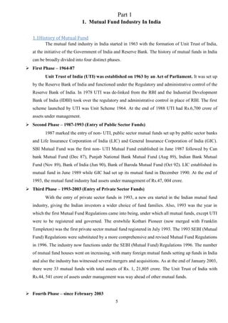 5
Part 1
1. Mutual Fund Industry In India
1.1History of Mutual Fund
The mutual fund industry in India started in 1963 with the formation of Unit Trust of India,
at the initiative of the Government of India and Reserve Bank. The history of mutual funds in India
can be broadly divided into four distinct phases.
 First Phase – 1964-87
Unit Trust of India (UTI) was established on 1963 by an Act of Parliament. It was set up
by the Reserve Bank of India and functioned under the Regulatory and administrative control of the
Reserve Bank of India. In 1978 UTI was de-linked from the RBI and the Industrial Development
Bank of India (IDBI) took over the regulatory and administrative control in place of RBI. The first
scheme launched by UTI was Unit Scheme 1964. At the end of 1988 UTI had Rs.6,700 crore of
assets under management.
 Second Phase – 1987-1993 (Entry of Public Sector Funds)
1987 marked the entry of non- UTI, public sector mutual funds set up by public sector banks
and Life Insurance Corporation of India (LIC) and General Insurance Corporation of India (GIC).
SBI Mutual Fund was the first non- UTI Mutual Fund established in June 1987 followed by Can
bank Mutual Fund (Dec 87), Punjab National Bank Mutual Fund (Aug 89), Indian Bank Mutual
Fund (Nov 89), Bank of India (Jun 90), Bank of Baroda Mutual Fund (Oct 92). LIC established its
mutual fund in June 1989 while GIC had set up its mutual fund in December 1990. At the end of
1993, the mutual fund industry had assets under management of Rs.47, 004 crore.
 Third Phase – 1993-2003 (Entry of Private Sector Funds)
With the entry of private sector funds in 1993, a new era started in the Indian mutual fund
industry, giving the Indian investors a wider choice of fund families. Also, 1993 was the year in
which the first Mutual Fund Regulations came into being, under which all mutual funds, except UTI
were to be registered and governed. The erstwhile Kothari Pioneer (now merged with Franklin
Templeton) was the first private sector mutual fund registered in July 1993. The 1993 SEBI (Mutual
Fund) Regulations were substituted by a more comprehensive and revised Mutual Fund Regulations
in 1996. The industry now functions under the SEBI (Mutual Fund) Regulations 1996. The number
of mutual fund houses went on increasing, with many foreign mutual funds setting up funds in India
and also the industry has witnessed several mergers and acquisitions. As at the end of January 2003,
there were 33 mutual funds with total assets of Rs. 1, 21,805 crore. The Unit Trust of India with
Rs.44, 541 crore of assets under management was way ahead of other mutual funds.
 Fourth Phase – since February 2003
 