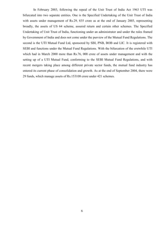 6
In February 2003, following the repeal of the Unit Trust of India Act 1963 UTI was
bifurcated into two separate entities. One is the Specified Undertaking of the Unit Trust of India
with assets under management of Rs.29, 835 crore as at the end of January 2003, representing
broadly, the assets of US 64 scheme, assured return and certain other schemes. The Specified
Undertaking of Unit Trust of India, functioning under an administrator and under the rules framed
by Government of India and does not come under the purview of the Mutual Fund Regulations. The
second is the UTI Mutual Fund Ltd, sponsored by SBI, PNB, BOB and LIC. It is registered with
SEBI and functions under the Mutual Fund Regulations. With the bifurcation of the erstwhile UTI
which had in March 2000 more than Rs.76, 000 crore of assets under management and with the
setting up of a UTI Mutual Fund, conforming to the SEBI Mutual Fund Regulations, and with
recent mergers taking place among different private sector funds, the mutual fund industry has
entered its current phase of consolidation and growth. As at the end of September 2004, there were
29 funds, which manage assets of Rs.153108 crore under 421 schemes.
 