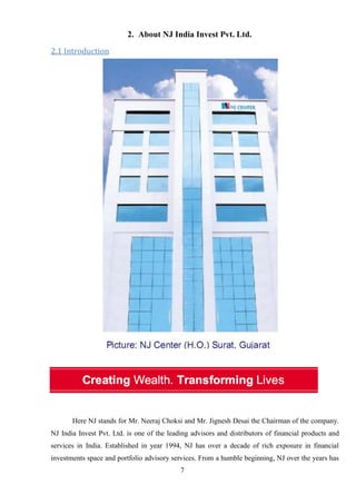 7
2. About NJ India Invest Pvt. Ltd.
2.1 Introduction
Here NJ stands for Mr. Neeraj Choksi and Mr. Jignesh Desai the Chairman of the company.
NJ India Invest Pvt. Ltd. is one of the leading advisors and distributors of financial products and
services in India. Established in year 1994, NJ has over a decade of rich exposure in financial
investments space and portfolio advisory services. From a humble beginning, NJ over the years has
 