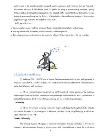 8
evolved out to be a professionally managed, quality conscious and customer focused financial /
investment advisory & distribution firm. NJ prides in being a professionally managed, quality
focused and customer centric organization. The strength of NJ lies in the strong domain knowledge
in investment consultancy and the delivery of sustainable value to clients with support from cutting-
edge technology platform, developed in-house by NJ.
At NJ we believe in …
 having single window, multiple solutions that are integrated for simplicity and sapience
 making innovations, accessions, value-additions, a constant process
 Providing customers with solutions for tomorrow which will keep them above the curve, today.
2.2 Evaluation and History
NJ had over INR 15,000* Cores of mutual fund assets under advice with a wide presence in
over 130 locations* in 22 states* in India. The numbers are reflections of the trust, commitment and
value that NJ shares with its clients.
At NJ, we continue to innovate, enrich our intellect, and ask critical questions. We challenge
our own processes and systems on constant basis to emerge more convinced. At NJ, we continue to
expand the scope and depth of our offerings, making apt use of technological support.
Philosophy
At NJ our Service and Investing philosophy inspire and shape the thoughts, beliefs, attitude,
actions and decisions of our employees. If NJ would resemble a body, our philosophy would be our
spirit which drives our body.
Service Philosophy
Our primary measure of success is customer satisfaction. We are committed to provide our
customers with continuous, long-term improvements and value-additions to meet the needs in an
 