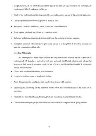 9
exceptional way. In our efforts to consistently deliver the best service possible to our customers, all
employees of NJ will make every effort to.
 Think of the customer first, take responsibility, and make prompt service to the customer a priority.
 Deliver upon the commitments & promises made on time.
 Anticipate, visualize, understand, meet, exceed our customer's needs.
 Bring energy, passion & excellence in everything we do.
 Be honest and ethical, in action & attitude, and keep the customer’s interest supreme.
 Strengthen customer relationships by providing service in a thoughtful & proactive manner and
meet the expectations, effectively.
Investing Philosophy
We aim to provide Need-based solutions for long-term wealth creation we aim to provide all
customers of NJ, directly or indirectly, with true, unbiased, need-based solutions and advice that
best meets their stated & un-stated needs. In our efforts to provide quality financial & investment
advice, we believe that.
 Clients want need-based solutions, which fits them.
 Long-term wealth creation is simple and straight.
 Asset-Allocation is the ideal & the best way for long-term wealth creation.
 Educating and disclosing all the important facets which the customer needs to be aware of, is
important.
 The solutions must be unbiased, feasible, practical, executable, measurable and flexible.
 Constant monitoring and proper after-sales service is critical to complete the on-going process.
 