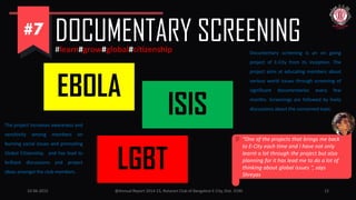 10-06-2015 @Annual Report 2014-15, Rotaract Club of Bangalore E-City, Dist. 3190 12
DOCUMENTARY SCREENING#learn#grow#global#citizenship
EBOLA
ISIS
LGBT
Documentary screening is an on going
project of E-City from its inception. The
project aims at educating members about
various world issues through screening of
significant documentaries every few
months. Screenings are followed by lively
discussions about the concerned topic.
The project increases awareness and
sensitivity among members on
burning social issues and promoting
Global Citizenship. and has lead to
brilliant discussions and project
ideas amongst the club members.
“One of the projects that brings me back
to E-City each time and I have not only
learnt a lot through the project but also
planning for it has lead me to do a lot of
thinking about global issues “, says
Shreyas
 