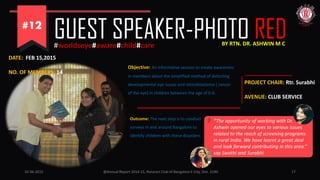 10-06-2015 @Annual Report 2014-15, Rotaract Club of Bangalore E-City, Dist. 3190 17
GUEST SPEAKER-PHOTO RED#worldseye#aware#child#care
Objective: An informative session to create awareness
in members about the simplified method of detecting
developmental eye issues and retinoblastoma ( cancer
of the eye) in children between the age of 0-6.
DATE: FEB 15,2015
NO. OF MEMBERS: 14
PROJECT CHAIR: Rtr. Surabhi
AVENUE: CLUB SERVICE
Outcome: The next step is to conduct
surveys in and around Bangalore to
identify children with these disorders
“The opportunity of working with Dr.
Ashwin opened our eyes to various issues
related to the reach of screening programs
in rural India. We have learnt a great deal
and look forward contributing in this area.”
say Swathi and Surabhi
BY RTN. DR. ASHWIN M C
 