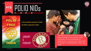 JANUARY
&
FEBRUARY
10-06-2015 @Annual Report 2014-15, Rotaract Club of Bangalore E-City, Dist. 3190 20
POLIO NIDs#polio#free#india#RotaryPride
“The NID was one of my favourite projects
because though we were serving a small
community, we were contributing to a
national cause. I’m proud to say I had a small
role to play in eradicating Polio in India.” says
Suheb
E-City members took part in both
the NIDs conducted in 2015.
 