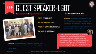 10-06-2015 @Annual Report 2014-15, Rotaract Club of Bangalore E-City, Dist. 3190 24
GUEST SPEAKER-LGBT#queerpride#equalityforall
Objective: To create awareness in members about the LGBT
Community and understand the scope for working with them and
for the cause .
DATE: FEB 21,2015
NO. OF MEMBERS: 15
PROJECT CHAIR: Rtr. Niharika
AVENUE: CLUB SERVICE
BY ANEKA FOUNDATION
Outcome: The members learnt a lot about the
life of the LGBT community and also about the
legal battles the community is fighting. Being an
extremely insightful session, a lot of project ideas
to support their cause was discussed.
“The LGBT project is very close to my heart
because I got to learn so much about a
community that is so misunderstood and
marginalised. Their ‘can-do’ spirit despite all
the odds they face, was truly inspiring. It
moved me deeply as it was engaging on a very
human level.”says Niharika
 