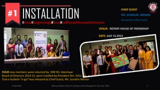 INSTALLATION#new#beginnings#four#coffeewithsunalinimenon
VENUE: ROTARY HOUSE OF FRIENDSHIP
DATE: JULY 15,2014
FOUR new members were inducted by DRR Rtr. Adeshwar
Board of Directors 2014-15, were installed by President Rtn. Asha
Club e-bulletin “e-go!”was released by Chief Guest, Ms. Sunalini Menon
CHIEF GUEST:
MS. SUNALINI MENON
Renowned Coffee Taster
10-06-2015 @Annual Report 2014-15, Rotaract Club of Bangalore E-City, Dist. 3190 5
 