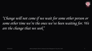 10-06-2015 @Annual Report 2014-15, Rotaract Club of Bangalore E-City, Dist. 3190 6
“Change will not come if we wait for some other person or
some other time we’re the ones we’ve been waiting for. We
are the change that we seek”
 