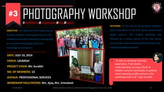 PHOTOGRAPHY WORKSHOP#nofilters#rotarians#the#best
10-06-2015 @Annual Report 2014-15, Rotaract Club of Bangalore E-City, Dist. 3190 8
OBJECTIVE: The objective of this project was to
provide a hands on training experience for the
members particularly interested in photography
but not necessarily having any former
knowledge or training in it.
DATE: JULY 19, 2014
VENUE: LALBAGH
PROJECT CHAIR: Rtr. Surabhi
NO. OF MEMBERS: 13
AVENUE: PROFESSIONAL SERVICES
WORKSHOP FACILITATORS: Rtn. Ajay, Rtn. Srimatesh
OUTCOME: By the end of the workshop members
learnt how better to use their phone cameras and
digital cameras. This outdoor workshop was
followed by a review session at the club, where
pictures taken were reviewed by the facilitators and
individual feedback provided
“It was an amazing learning
experience. From better
understanding of using DSLRs to
Mobile cameras technically to getting
some amazing profile pictures, this
workshop had it all.” says Surabhi
 