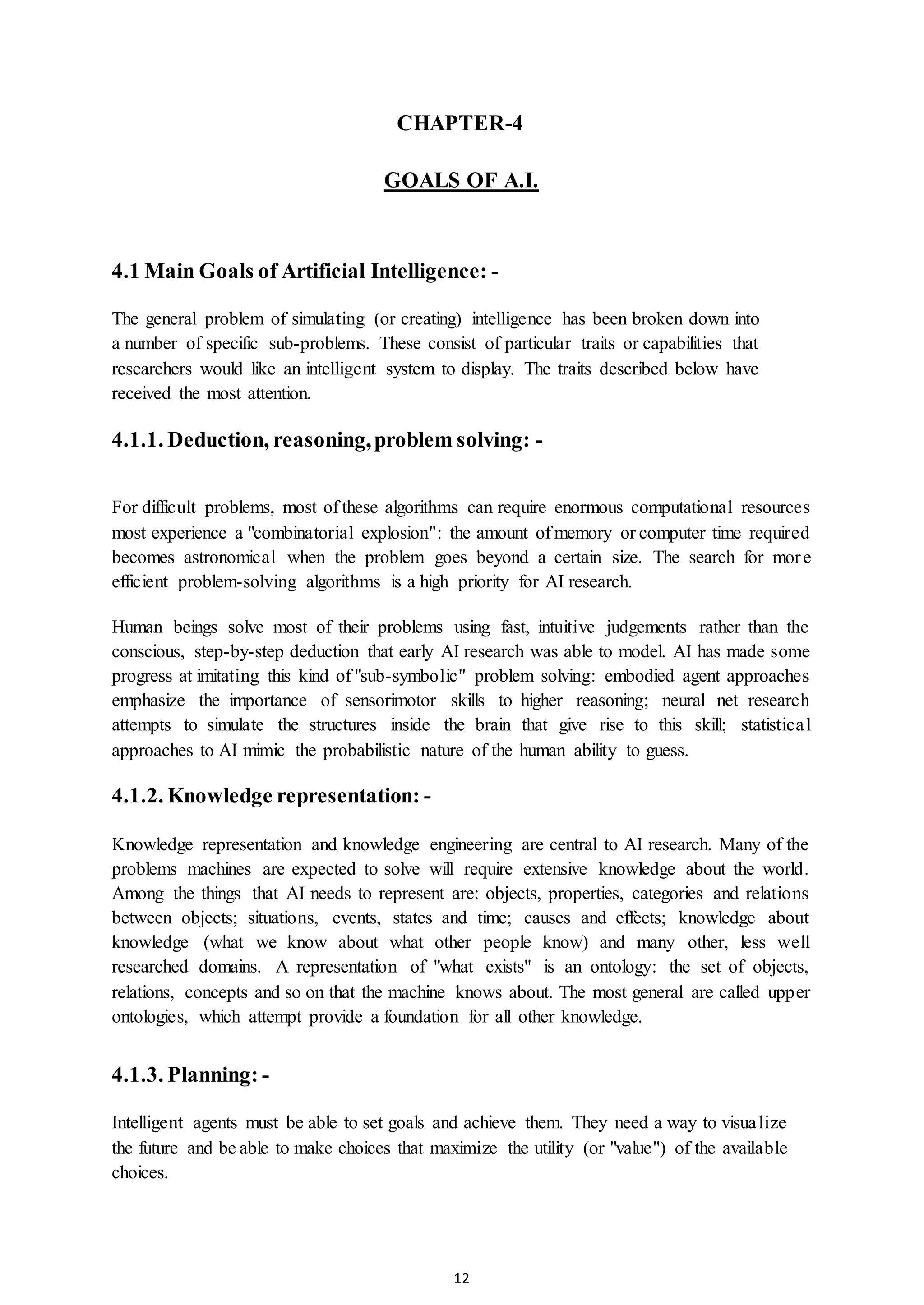 12
CHAPTER-4
GOALS OF A.I.
4.1 Main Goals of Artificial Intelligence: -
The general problem of simulating (or creating) intelligence has been broken down into
a number of specific sub-problems. These consist of particular traits or capabilities that
researchers would like an intelligent system to display. The traits described below have
received the most attention.
4.1.1. Deduction, reasoning,problem solving: -
For difficult problems, most of these algorithms can require enormous computational resources
most experience a "combinatorial explosion": the amount of memory or computer time required
becomes astronomical when the problem goes beyond a certain size. The search for more
efficient problem-solving algorithms is a high priority for AI research.
Human beings solve most of their problems using fast, intuitive judgements rather than the
conscious, step-by-step deduction that early AI research was able to model. AI has made some
progress at imitating this kind of "sub-symbolic" problem solving: embodied agent approaches
emphasize the importance of sensorimotor skills to higher reasoning; neural net research
attempts to simulate the structures inside the brain that give rise to this skill; statistical
approaches to AI mimic the probabilistic nature of the human ability to guess.
4.1.2. Knowledge representation: -
Knowledge representation and knowledge engineering are central to AI research. Many of the
problems machines are expected to solve will require extensive knowledge about the world.
Among the things that AI needs to represent are: objects, properties, categories and relations
between objects; situations, events, states and time; causes and effects; knowledge about
knowledge (what we know about what other people know) and many other, less well
researched domains. A representation of "what exists" is an ontology: the set of objects,
relations, concepts and so on that the machine knows about. The most general are called upper
ontologies, which attempt provide a foundation for all other knowledge.
4.1.3. Planning: -
Intelligent agents must be able to set goals and achieve them. They need a way to visualize
the future and be able to make choices that maximize the utility (or "value") of the available
choices.
 