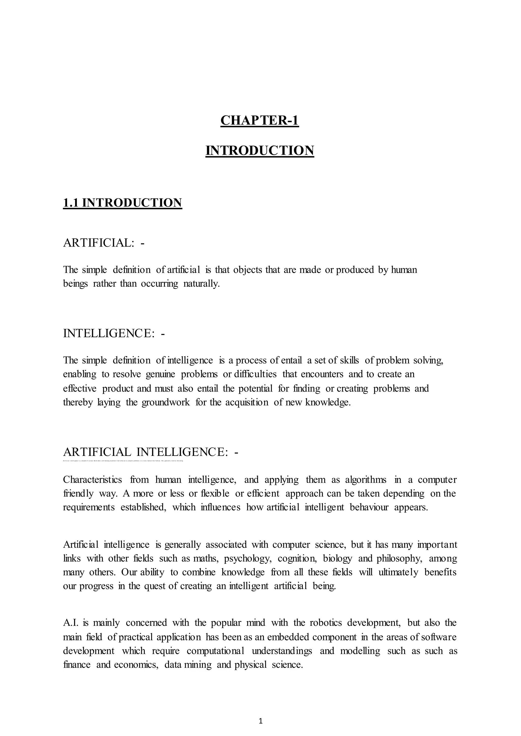 1
CHAPTER-1
INTRODUCTION
1.1 INTRODUCTION
ARTIFICIAL: -
The simple definition of artificial is that objects that are made or produced by human
beings rather than occurring naturally.
INTELLIGENCE: -
The simple definition of intelligence is a process of entail a set of skills of problem solving,
enabling to resolve genuine problems or difficulties that encounters and to create an
effective product and must also entail the potential for finding or creating problems and
thereby laying the groundwork for the acquisition of new knowledge.
ARTIFICIAL INTELLIGENCE: -Ar t i f i ci al i nt el l i gence i s a br anch of sci ence whi ch deal s wi t h hel pi ng m achi nes f i nd sol ut i on t o com pl ex pr obl em s i n a m or e hum an l i ke f ashi on. Thi s gener al l y i nvol ves bor r owi ng
Characteristics from human intelligence, and applying them as algorithms in a computer
friendly way. A more or less or flexible or efficient approach can be taken depending on the
requirements established, which influences how artificial intelligent behaviour appears.
Artificial intelligence is generally associated with computer science, but it has many important
links with other fields such as maths, psychology, cognition, biology and philosophy, among
many others. Our ability to combine knowledge from all these fields will ultimately benefits
our progress in the quest of creating an intelligent artificial being.
A.I. is mainly concerned with the popular mind with the robotics development, but also the
main field of practical application has been as an embedded component in the areas of software
development which require computational understandings and modelling such as such as
finance and economics, data mining and physical science.
 