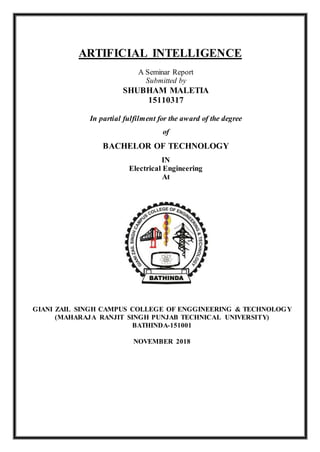 ARTIFICIAL INTELLIGENCE
A Seminar Report
Submitted by
SHUBHAM MALETIA
15110317
In partial fulfilment for the award of the degree
of
BACHELOR OF TECHNOLOGY
IN
Electrical Engineering
At
GIANI ZAIL SINGH CAMPUS COLLEGE OF ENGGINEERING & TECHNOLOGY
(MAHARAJA RANJIT SINGH PUNJAB TECHNICAL UNIVERSITY)
BATHINDA-151001
NOVEMBER 2018
 