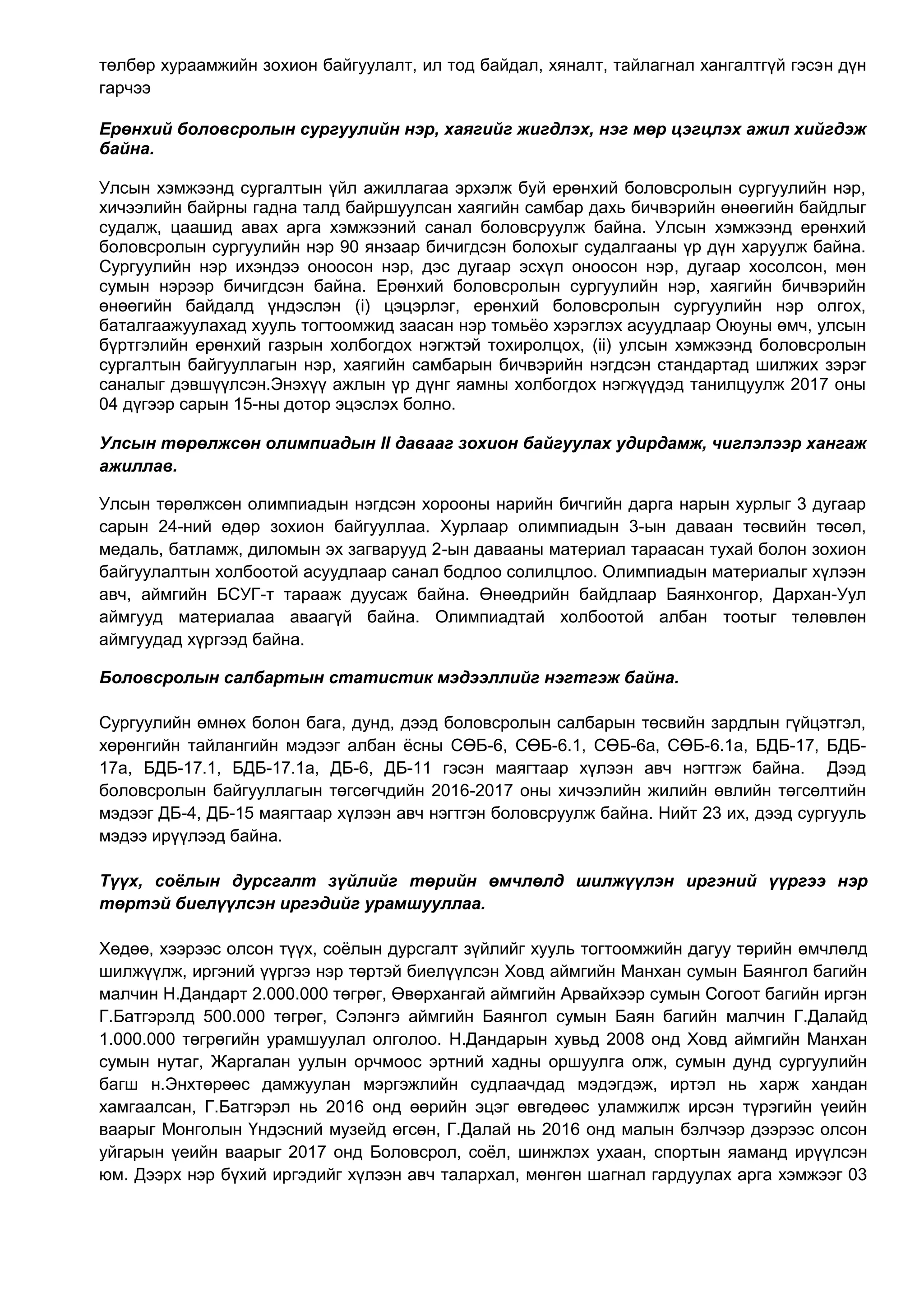 төлбөр хураамжийн зохион байгуулалт, ил тод байдал, хяналт, тайлагнал хангалтгүй гэсэн дүн
гарчээ
Ерөнхий боловсролын сургуулийн нэр, хаягийг жигдлэх, нэг мөр цэгцлэх ажил хийгдэж
байна.
Улсын хэмжээнд сургалтын үйл ажиллагаа эрхэлж буй ерөнхий боловсролын сургуулийн нэр,
хичээлийн байрны гадна талд байршуулсан хаягийн самбар дахь бичвэрийн өнөөгийн байдлыг
судалж, цаашид авах арга хэмжээний санал боловсруулж байна. Улсын хэмжээнд ерөнхий
боловсролын сургуулийн нэр 90 янзаар бичигдсэн болохыг судалгааны үр дүн харуулж байна.
Сургуулийн нэр ихэндээ оноосон нэр, дэс дугаар эсхүл оноосон нэр, дугаар хосолсон, мөн
сумын нэрээр бичигдсэн байна. Ерөнхий боловсролын сургуулийн нэр, хаягийн бичвэрийн
өнөөгийн байдалд үндэслэн (i) цэцэрлэг, ерөнхий боловсролын сургуулийн нэр олгох,
баталгаажуулахад хууль тогтоомжид заасан нэр томьёо хэрэглэх асуудлаар Оюуны өмч, улсын
бүртгэлийн ерөнхий газрын холбогдох нэгжтэй тохиролцох, (ii) улсын хэмжээнд боловсролын
сургалтын байгууллагын нэр, хаягийн самбарын бичвэрийн нэгдсэн стандартад шилжих зэрэг
саналыг дэвшүүлсэн.Энэхүү ажлын үр дүнг яамны холбогдох нэгжүүдэд танилцуулж 2017 оны
04 дүгээр сарын 15-ны дотор эцэслэх болно.
Улсын төрөлжсөн олимпиадын II давааг зохион байгуулах удирдамж, чиглэлээр хангаж
ажиллав.
Улсын төрөлжсөн олимпиадын нэгдсэн хорооны нарийн бичгийн дарга нарын хурлыг 3 дугаар
сарын 24-ний өдөр зохион байгууллаа. Хурлаар олимпиадын 3-ын даваан төсвийн төсөл,
медаль, батламж, диломын эх загварууд 2-ын давааны материал тараасан тухай болон зохион
байгуулалтын холбоотой асуудлаар санал бодлоо солилцлоо. Олимпиадын материалыг хүлээн
авч, аймгийн БСУГ-т тарааж дуусаж байна. Өнөөдрийн байдлаар Баянхонгор, Дархан-Уул
аймгууд материалаа аваагүй байна. Олимпиадтай холбоотой албан тоотыг төлөвлөн
аймгуудад хүргээд байна.
Боловсролын салбартын статистик мэдээллийг нэгтгэж байна.
Сургуулийн өмнөх болон бага, дунд, дээд боловсролын салбарын төсвийн зардлын гүйцэтгэл,
хөрөнгийн тайлангийн мэдээг албан ёсны СӨБ-6, СӨБ-6.1, СӨБ-6а, СӨБ-6.1а, БДБ-17, БДБ-
17а, БДБ-17.1, БДБ-17.1а, ДБ-6, ДБ-11 гэсэн маягтаар хүлээн авч нэгтгэж байна. Дээд
боловсролын байгууллагын төгсөгчдийн 2016-2017 оны хичээлийн жилийн өвлийн төгсөлтийн
мэдээг ДБ-4, ДБ-15 маягтаар хүлээн авч нэгтгэн боловсруулж байна. Нийт 23 их, дээд сургууль
мэдээ ирүүлээд байна.
Түүх, соёлын дурсгалт зүйлийг төрийн өмчлөлд шилжүүлэн иргэний үүргээ нэр
төртэй биелүүлсэн иргэдийг урамшууллаа.
Хөдөө, хээрээс олсон түүх, соёлын дурсгалт зүйлийг хууль тогтоомжийн дагуу төрийн өмчлөлд
шилжүүлж, иргэний үүргээ нэр төртэй биелүүлсэн Ховд аймгийн Манхан сумын Баянгол багийн
малчин Н.Дандарт 2.000.000 төгрөг, Өвөрхангай аймгийн Арвайхээр сумын Согоот багийн иргэн
Г.Батгэрэлд 500.000 төгрөг, Сэлэнгэ аймгийн Баянгол сумын Баян багийн малчин Г.Далайд
1.000.000 төгрөгийн урамшуулал олголоо. Н.Дандарын хувьд 2008 онд Ховд аймгийн Манхан
сумын нутаг, Жаргалан уулын орчмоос эртний хадны оршуулга олж, сумын дунд сургуулийн
багш н.Энхтөрөөс дамжуулан мэргэжлийн судлаачдад мэдэгдэж, иртэл нь харж хандан
хамгаалсан, Г.Батгэрэл нь 2016 онд өөрийн эцэг өвгөдөөс уламжилж ирсэн түрэгийн үеийн
ваарыг Монголын Үндэсний музейд өгсөн, Г.Далай нь 2016 онд малын бэлчээр дээрээс олсон
уйгарын үеийн ваарыг 2017 онд Боловсрол, соёл, шинжлэх ухаан, спортын яаманд ирүүлсэн
юм. Дээрх нэр бүхий иргэдийг хүлээн авч талархал, мөнгөн шагнал гардуулах арга хэмжээг 03
 