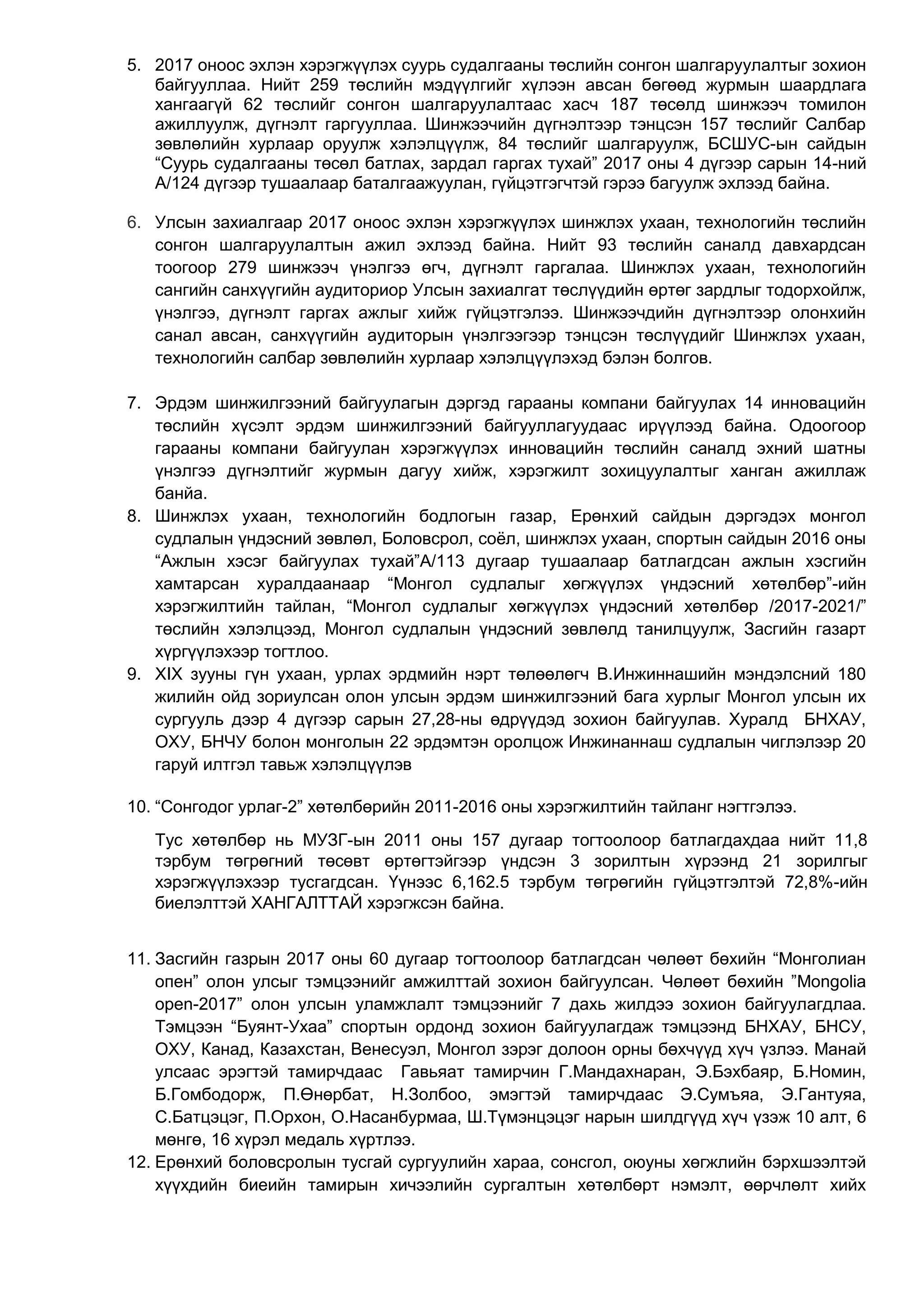 5. 2017 оноос эхлэн хэрэгжүүлэх суурь судалгааны төслийн сонгон шалгаруулалтыг зохион
байгууллаа. Нийт 259 төслийн мэдүүлгийг хүлээн авсан бөгөөд журмын шаардлага
хангаагүй 62 төслийг сонгон шалгаруулалтаас хасч 187 төсөлд шинжээч томилон
ажиллуулж, дүгнэлт гаргууллаа. Шинжээчийн дүгнэлтээр тэнцсэн 157 төслийг Салбар
зөвлөлийн хурлаар оруулж хэлэлцүүлж, 84 төслийг шалгаруулж, БСШУС-ын сайдын
“Суурь судалгааны төсөл батлах, зардал гаргах тухай” 2017 оны 4 дүгээр сарын 14-ний
А/124 дүгээр тушаалаар баталгаажуулан, гүйцэтгэгчтэй гэрээ багуулж эхлээд байна.
6. Улсын захиалгаар 2017 оноос эхлэн хэрэгжүүлэх шинжлэх ухаан, технологийн төслийн
сонгон шалгаруулалтын ажил эхлээд байна. Нийт 93 төслийн саналд давхардсан
тоогоор 279 шинжээч үнэлгээ өгч, дүгнэлт гаргалаа. Шинжлэх ухаан, технологийн
сангийн санхүүгийн аудиториор Улсын захиалгат төслүүдийн өртөг зардлыг тодорхойлж,
үнэлгээ, дүгнэлт гаргах ажлыг хийж гүйцэтгэлээ. Шинжээчдийн дүгнэлтээр олонхийн
санал авсан, санхүүгийн аудиторын үнэлгээгээр тэнцсэн төслүүдийг Шинжлэх ухаан,
технологийн салбар зөвлөлийн хурлаар хэлэлцүүлэхэд бэлэн болгов.
7. Эрдэм шинжилгээний байгуулагын дэргэд гарааны компани байгуулах 14 инновацийн
төслийн хүсэлт эрдэм шинжилгээний байгууллагуудаас ирүүлээд байна. Одоогоор
гарааны компани байгуулан хэрэгжүүлэх инновацийн төслийн саналд эхний шатны
үнэлгээ дүгнэлтийг журмын дагуу хийж, хэрэгжилт зохицуулалтыг ханган ажиллаж
банйа.
8. Шинжлэх ухаан, технологийн бодлогын газар, Ерөнхий сайдын дэргэдэх монгол
судлалын үндэсний зөвлөл, Боловсрол, соёл, шинжлэх ухаан, спортын сайдын 2016 оны
“Ажлын хэсэг байгуулах тухай”А/113 дугаар тушаалаар батлагдсан ажлын хэсгийн
хамтарсан хуралдаанаар “Монгол судлалыг хөгжүүлэх үндэсний хөтөлбөр”-ийн
хэрэгжилтийн тайлан, “Монгол судлалыг хөгжүүлэх үндэсний хөтөлбөр /2017-2021/”
төслийн хэлэлцээд, Монгол судлалын үндэсний зөвлөлд танилцуулж, Засгийн газарт
хүргүүлэхээр тогтлоо.
9. XIX зууны гүн ухаан, урлах эрдмийн нэрт төлөөлөгч В.Инжиннашийн мэндэлсний 180
жилийн ойд зориулсан олон улсын эрдэм шинжилгээний бага хурлыг Монгол улсын их
сургууль дээр 4 дүгээр сарын 27,28-ны өдрүүдэд зохион байгуулав. Хуралд БНХАУ,
ОХУ, БНЧУ болон монголын 22 эрдэмтэн оролцож Инжинаннаш судлалын чиглэлээр 20
гаруй илтгэл тавьж хэлэлцүүлэв
10. “Сонгодог урлаг-2” хөтөлбөрийн 2011-2016 оны хэрэгжилтийн тайланг нэгтгэлээ.
Тус хөтөлбөр нь МУЗГ-ын 2011 оны 157 дугаар тогтоолоор батлагдахдаа нийт 11,8
тэрбум төгрөгний төсөвт өртөгтэйгээр үндсэн 3 зорилтын хүрээнд 21 зорилгыг
хэрэгжүүлэхээр тусгагдсан. Үүнээс 6,162.5 тэрбум төгрөгийн гүйцэтгэлтэй 72,8%-ийн
биелэлттэй ХАНГАЛТТАЙ хэрэгжсэн байна.
11. Засгийн газрын 2017 оны 60 дугаар тогтоолоор батлагдсан чөлөөт бөхийн “Монголиан
опен” олон улсыг тэмцээнийг амжилттай зохион байгуулсан. Чөлөөт бөхийн ”Mongolia
open-2017” олон улсын уламжлалт тэмцээнийг 7 дахь жилдээ зохион байгуулагдлаа.
Тэмцээн “Буянт-Ухаа” спортын ордонд зохион байгуулагдаж тэмцээнд БНХАУ, БНСУ,
ОХУ, Канад, Казахстан, Венесуэл, Монгол зэрэг долоон орны бөхчүүд хүч үзлээ. Манай
улсаас эрэгтэй тамирчдаас Гавьяат тамирчин Г.Мандахнаран, Э.Бэхбаяр, Б.Номин,
Б.Гомбодорж, П.Өнөрбат, Н.Золбоо, эмэгтэй тамирчдаас Э.Сумъяа, Э.Гантуяа,
С.Батцэцэг, П.Орхон, О.Насанбурмаа, Ш.Түмэнцэцэг нарын шилдгүүд хүч үзэж 10 алт, 6
мөнгө, 16 хүрэл медаль хүртлээ.
12. Ерөнхий боловсролын тусгай сургуулийн хараа, сонсгол, оюуны хөгжлийн бэрхшээлтэй
хүүхдийн биеийн тамирын хичээлийн сургалтын хөтөлбөрт нэмэлт, өөрчлөлт хийх
 
