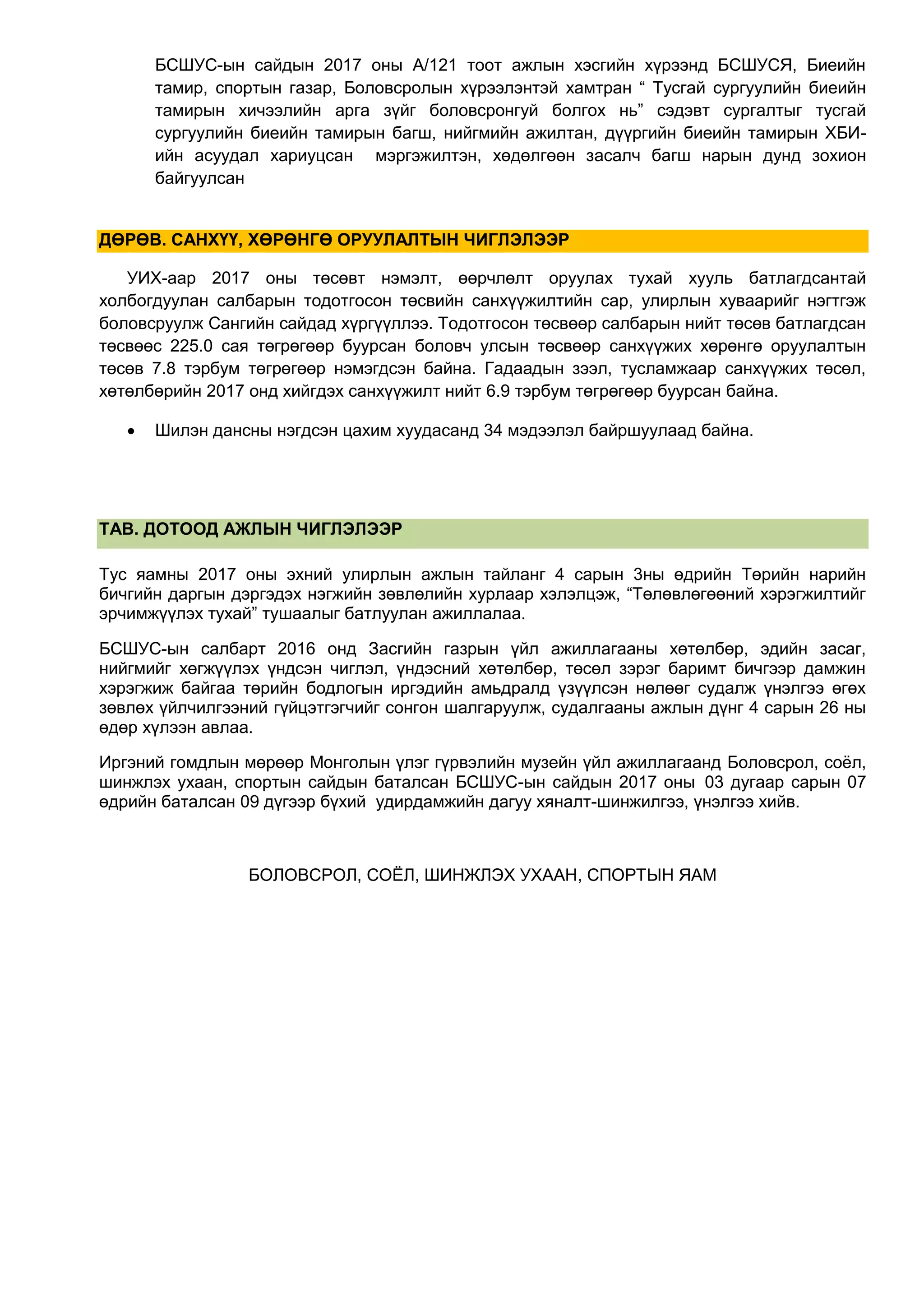 БСШУС-ын сайдын 2017 оны А/121 тоот ажлын хэсгийн хүрээнд БСШУСЯ, Биеийн
тамир, спортын газар, Боловсролын хүрээлэнтэй хамтран “ Тусгай сургуулийн биеийн
тамирын хичээлийн арга зүйг боловсронгуй болгох нь” сэдэвт сургалтыг тусгай
сургуулийн биеийн тамирын багш, нийгмийн ажилтан, дүүргийн биеийн тамирын ХБИ-
ийн асуудал хариуцсан мэргэжилтэн, хөдөлгөөн засалч багш нарын дунд зохион
байгуулсан
ДӨРӨВ. САНХҮҮ, ХӨРӨНГӨ ОРУУЛАЛТЫН ЧИГЛЭЛЭЭР
УИХ-аар 2017 оны төсөвт нэмэлт, өөрчлөлт оруулах тухай хууль батлагдсантай
холбогдуулан салбарын тодотгосон төсвийн санхүүжилтийн сар, улирлын хуваарийг нэгтгэж
боловсруулж Сангийн сайдад хүргүүллээ. Тодотгосон төсвөөр салбарын нийт төсөв батлагдсан
төсвөөс 225.0 сая төгрөгөөр буурсан боловч улсын төсвөөр санхүүжих хөрөнгө оруулалтын
төсөв 7.8 тэрбум төгрөгөөр нэмэгдсэн байна. Гадаадын зээл, тусламжаар санхүүжих төсөл,
хөтөлбөрийн 2017 онд хийгдэх санхүүжилт нийт 6.9 тэрбум төгрөгөөр буурсан байна.
 Шилэн дансны нэгдсэн цахим хуудасанд 34 мэдээлэл байршуулаад байна.
ТАВ. ДОТООД АЖЛЫН ЧИГЛЭЛЭЭР
Тус яамны 2017 оны эхний улирлын ажлын тайланг 4 сарын 3ны өдрийн Төрийн нарийн
бичгийн даргын дэргэдэх нэгжийн зөвлөлийн хурлаар хэлэлцэж, “Төлөвлөгөөний хэрэгжилтийг
эрчимжүүлэх тухай” тушаалыг батлуулан ажиллалаа.
БСШУС-ын салбарт 2016 онд Засгийн газрын үйл ажиллагааны хөтөлбөр, эдийн засаг,
нийгмийг хөгжүүлэх үндсэн чиглэл, үндэсний хөтөлбөр, төсөл зэрэг баримт бичгээр дамжин
хэрэгжиж байгаа төрийн бодлогын иргэдийн амьдралд үзүүлсэн нөлөөг судалж үнэлгээ өгөх
зөвлөх үйлчилгээний гүйцэтгэгчийг сонгон шалгаруулж, судалгааны ажлын дүнг 4 сарын 26 ны
өдөр хүлээн авлаа.
Иргэний гомдлын мөрөөр Монголын үлэг гүрвэлийн музейн үйл ажиллагаанд Боловсрол, соёл,
шинжлэх ухаан, спортын сайдын баталсан БСШУС-ын сайдын 2017 оны 03 дугаар сарын 07
өдрийн баталсан 09 дүгээр бүхий удирдамжийн дагуу хяналт-шинжилгээ, үнэлгээ хийв.
БОЛОВСРОЛ, СОЁЛ, ШИНЖЛЭХ УХААН, СПОРТЫН ЯАМ
 