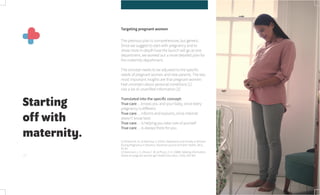 26
Starting
off with
maternity.
Targeting pregnant women
The previous plan is comprehensive, but generic.
Since we suggest to start with pregnancy and to
show more in-depth how the launch will go at one
department, we worked out a more detailed plan for
the maternity department.
The concept needs to be adjusted to the specific
needs of pregnant women and new parents. The two
most important insights are that pregnant women:
Feel uncertain about personal conditions [1]
Use a lot of unverified information [2]
Translated into the specific concept:
True care… knows you and your baby, since every
pregnancy is different
True care… informs and explains, since internet
doesn’t know best
True care… is helping you take care of yourself
True care… is always there for you
[1] Podvornik, N., & Velikonja, V. (2015). Depression and Anxiety in Women
During Pregnancy in Slovenia. Slovenian journal of Public Health, 54(1),
45-50.
[2] Aaronson, L. S., Mural, C. M., & Pfoutz, S. K. (1988). Seeking information:
where do pregnant women go? Health Education, 15(3), 335-345.
 