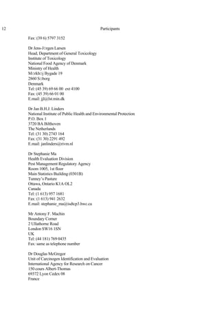12 Participants
Fax: (39 6) 5797 3152
Dr Jens-Jörgen Larsen
Head, Department of General Toxicology
Institute of Toxicology
National Food Agency of Denmark
Ministry of Health
Mörkhöj Bygade 19
2860 Söborg
Denmark
Tel: (45 39) 69 66 00 ext 4100
Fax: (45 39) 66 01 00
E.mail: jjl@lst.min.dk
Dr Jan B.H.J. Linders
National Institute of Public Health and Environmental Protection
P.O. Box 1
3720 BA Bilthoven
The Netherlands
Tel: (31 30) 2743 164
Fax: (31 30) 2291 492
E.mail: janlinders@rivm.nl
Dr Stephanie Ma
Health Evaluation Division
Pest Management Regulatory Agency
Room 1005, 1st floor
Main Statistics Building (0301B)
Tunney’s Pasture
Ottawa, Ontario K1A OL2
Canada
Tel: (1 613) 957 1681
Fax: (1 613) 941 2632
E.mail: stephanie_ma@isdtcp3.hwc.ca
Mr Antony F. Machin
Boundary Corner
2 Ullathorne Road
London SW16 1SN
UK
Tel: (44 181) 769 0435
Fax: same as telephone number
Dr Douglas McGregor
Unit of Carcinogen Identification and Evaluation
International Agency for Research on Cancer
150 cours Albert-Thomas
69372 Lyon Cedex 08
France
 