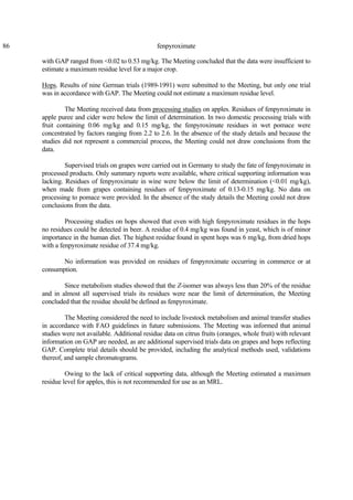 86 fenpyroximate
with GAP ranged from <0.02 to 0.53 mg/kg. The Meeting concluded that the data were insufficient to
estimate a maximum residue level for a major crop.
Hops. Results of nine German trials (1989-1991) were submitted to the Meeting, but only one trial
was in accordance with GAP. The Meeting could not estimate a maximum residue level.
The Meeting received data from processing studies on apples. Residues of fenpyroximate in
apple puree and cider were below the limit of determination. In two domestic processing trials with
fruit containing 0.06 mg/kg and 0.15 mg/kg, the fenpyroximate residues in wet pomace were
concentrated by factors ranging from 2.2 to 2.6. In the absence of the study details and because the
studies did not represent a commercial process, the Meeting could not draw conclusions from the
data.
Supervised trials on grapes were carried out in Germany to study the fate of fenpyroximate in
processed products. Only summary reports were available, where critical supporting information was
lacking. Residues of fenpyroximate in wine were below the limit of determination (<0.01 mg/kg),
when made from grapes containing residues of fenpyroximate of 0.13-0.15 mg/kg. No data on
processing to pomace were provided. In the absence of the study details the Meeting could not draw
conclusions from the data.
Processing studies on hops showed that even with high fenpyroximate residues in the hops
no residues could be detected in beer. A residue of 0.4 mg/kg was found in yeast, which is of minor
importance in the human diet. The highest residue found in spent hops was 6 mg/kg, from dried hops
with a fenpyroximate residue of 37.4 mg/kg.
No information was provided on residues of fenpyroximate occurring in commerce or at
consumption.
Since metabolism studies showed that the Z-isomer was always less than 20% of the residue
and in almost all supervised trials its residues were near the limit of determination, the Meeting
concluded that the residue should be defined as fenpyroximate.
The Meeting considered the need to include livestock metabolism and animal transfer studies
in accordance with FAO guidelines in future submissions. The Meeting was informed that animal
studies were not available. Additional residue data on citrus fruits (oranges, whole fruit) with relevant
information on GAP are needed, as are additional supervised trials data on grapes and hops reflecting
GAP. Complete trial details should be provided, including the analytical methods used, validations
thereof, and sample chromatograms.
Owing to the lack of critical supporting data, although the Meeting estimated a maximum
residue level for apples, this is not recommended for use as an MRL.
 