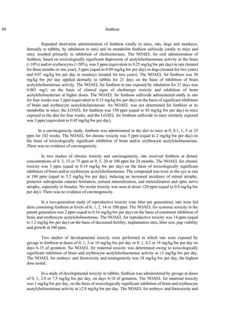 88 fenthion
Repeated short-term administration of fenthion (orally to mice, rats, dogs and monkeys;
dermally to rabbits; by inhalation to rats) and its metabolite fenthion sulfoxide (orally to mice and
rats), resulted primarily in inhibition of cholinesterases. The NOAEL for oral administration of
fenthion, based on toxicologically significant depression of acetylcholinesterase activity in the brain
(>10%) and/or erythrocytes (>20%), was 5 ppm (equivalent to 0.25 mg/kg bw per day) in rats (treated
for three months or one year), 3 ppm (equal to 0.09 mg/kg bw per day) in dogs (treated for two years)
and 0.07 mg/kg bw per day in monkeys (treated for two years). The NOAEL for fenthion was 50
mg/kg bw per day applied dermally to rabbits for 21 days on the basis of inhibition of brain
acetylcholinesterase activity. The NOAEL for fenthion in rats exposed by inhalation for 21 days was
0.001 mg/l, on the basis of clinical signs of cholinergic toxicity and inhibition of brain
acetylcholinesterase at higher doses. The NOAEL for fenthion sulfoxide administered orally to rats
for four weeks was 3 ppm (equivalent to 0.15 mg/kg bw per day) on the basis of significant inhibition
of brain and erythrocyte acetylcholinesterase. An NOAEL was not determined for fenthion or its
metabolite in mice; the LOAEL for fenthion was 150 ppm (equal to 83 mg/kg bw per day) in mice
exposed in the diet for four weeks, and the LOAEL for fenthion sulfoxide in mice similarly exposed
was 3 ppm (equivalent to 0.45 mg/kg bw per day).
In a carcinogenicity study, fenthion was administered in the diet to mice at 0, 0.1, 1, 5 or 25
ppm for 102 weeks. The NOAEL for chronic toxicity was 5 ppm (equal to 2 mg/kg bw per day) on
the basis of toxicologically significant inhibition of brain and/or erythrocyte acetylcholinesterase.
There was no evidence of carcinogenicity.
In two studies of chronic toxicity and carcinogenicity, rats received fenthion at dietary
concentrations of 0, 3, 15 or 75 ppm or 0, 5, 20 or 100 ppm for 24 months. The NOAEL for chronic
toxicity was 3 ppm (equal to 0.14 mg/kg bw per day) on the basis of toxicologically significant
inhibition of brain and/or erythrocyte acetylcholinesterase. The compound was toxic to the eye in rats
at 100 ppm (equal to 5.2 mg/kg bw per day), inducing an increased incidence of retinal atrophy,
posterior subcapsular cataract formation, corneal mineralization, and mineralization and optic nerve
atrophy, especially in females. No ocular toxicity was seen at doses ≤20 ppm (equal to 0.8 mg/kg bw
per day). There was no evidence of carcinogenicity.
In a two-generation study of reproductive toxicity (one litter per generation), rats were fed
diets containing fenthion at levels of 0, 1, 2, 14 or 100 ppm. The NOAEL for systemic toxicity in the
parent generation was 2 ppm (equal to 0.16 mg/kg bw per day) on the basis of consistent inhibition of
brain and erythrocyte acetylcholinesterase. The NOAEL for reproductive toxicity was 14 ppm (equal
to 1.2 mg/kg bw per day) on the basis of decreased fertility, implantation sites, litter size, pup viability
and growth at 100 ppm.
Two studies of developmental toxicity were performed in which rats were exposed by
gavage to fenthion at doses of 0, 1, 3 or 10 mg/kg bw per day or 0, 1, 4.2 or 18 mg/kg bw per day on
days 6-15 of gestation. No NOAEL for maternal toxicity was determined owing to toxicologically
significant inhibition of brain and erythrocyte acetylcholinesterase activity at ≥1 mg/kg bw per day.
The NOAEL for embryo- and fetotoxicity and teratogenicity was 18 mg/kg bw per day, the highest
dose tested.
In a study of developmental toxicity in rabbits, fenthion was administered by gavage at doses
of 0, 1, 2.8 or 7.5 mg/kg bw per day, on days 6-18 of gestation. The NOAEL for maternal toxicity
was 1 mg/kg bw per day, on the basis of toxicologically significant inhibition of brain and erythrocyte
acetylcholinesterase activity at ≥2.8 mg/kg bw per day. The NOAEL for embryo- and fetotoxicity and
 