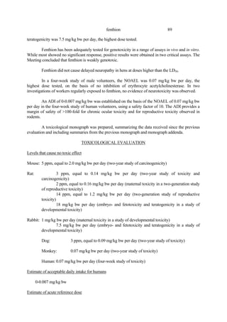 89
fenthion
teratogenicity was 7.5 mg/kg bw per day, the highest dose tested.
Fenthion has been adequately tested for genotoxicity in a range of assays in vivo and in vitro.
While most showed no significant response, positive results were obtained in two critical assays. The
Meeting concluded that fenthion is weakly genotoxic.
Fenthion did not cause delayed neuropathy in hens at doses higher than the LD50.
In a four-week study of male volunteers, the NOAEL was 0.07 mg/kg bw per day, the
highest dose tested, on the basis of no inhibition of erythrocyte acetylcholinesterase. In two
investigations of workers regularly exposed to fenthion, no evidence of neurotoxicity was observed.
An ADI of 0-0.007 mg/kg bw was established on the basis of the NOAEL of 0.07 mg/kg bw
per day in the four-week study of human volunteers, using a safety factor of 10. The ADI provides a
margin of safety of >100-fold for chronic ocular toxicity and for reproductive toxicity observed in
rodents.
A toxicological monograph was prepared, summarizing the data received since the previous
evaluation and including summaries from the previous monograph and monograph addenda.
TOXICOLOGICAL EVALUATION
Levels that cause no toxic effect
Mouse: 5 ppm, equal to 2.0 mg/kg bw per day (two-year study of carcinogenicity)
Rat: 3 ppm, equal to 0.14 mg/kg bw per day (two-year study of toxicity and
carcinogenicity)
2 ppm, equal to 0.16 mg/kg bw per day (maternal toxicity in a two-generation study
of reproductive toxicity)
14 ppm, equal to 1.2 mg/kg bw per day (two-generation study of reproductive
toxicity)
18 mg/kg bw per day (embryo- and fetotoxicity and teratogenicity in a study of
developmental toxicity)
Rabbit: 1 mg/kg bw per day (maternal toxicity in a study of developmental toxicity)
7.5 mg/kg bw per day (embryo- and fetotoxicity and teratogenicity in a study of
developmental toxicity)
Dog: 3 ppm, equal to 0.09 mg/kg bw per day (two-year study of toxicity)
Monkey: 0.07 mg/kg bw per day (two-year study of toxicity)
Human: 0.07 mg/kg bw per day (four-week study of toxicity)
Estimate of acceptable daily intake for humans
0-0.007 mg/kg bw
Estimate of acute reference dose
 