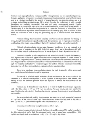 92 fenthion
Fenthion is an organophosphorus pesticide used for both agricultural and non-agricultural purposes.
Its major application is to control insect pests (maximum application rate 1.25 kg ai/ha) but it is also
used as a veterinary product for the control of external parasites on domestic animals and as a
pesticide against birds (application rate 2.4 kg ai/ha). Spraying for bird control is with a special
formulation not available commercially but used only under governmental control. Usually
formulated as an emulsifiable concentrate, the pesticide is applied by ground (80-85%) and aerial (15-
20%) spraying. It is also formulated as granules or as a paste for the control of urban birds. It can
enter the environment beyond the intended application zone either by spray drift, as residues in birds
which are food items of birds of prey and, presumably, by loss of surface residues from domestic
animals.
Fenthion entering the environment is rapidly adsorbed to soil and sediment. The binding is
strong, though the mechanism is poorly understood. The compound can be regarded as immobile in
soil; leaching of the parent compound below the top few centimetres of the soil profile is unlikely.
Although photodegradation occurs under laboratory conditions, it is not regarded as a
significant route of breakdown in the field. Hydrolysis occurs slowly and is dependent on pH; half-
lives of fenthion in sterile buffers range between 30 and 60 days with slower degradation at low pH.
Fenthion is degraded by micro-organisms in soil with a half-life of 10 days in the laboratory;
field degradation is slower with approximately half of the compound degraded to carbon dioxide in
six months in temperate climates. Generally, breakdown is slower in water-sediment systems than in
soil. The pesticide has been measured in surface waters in untreated areas at concentrations up to 0.12
ìg/l. The properties outlined above would not suggest that fenthion enters the aquatic environment by
leaching or run-off; there is no satisfactory explanation for the aquatic residues.
There is no significant bioaccumulation, despite the high fat-solubility of the compound,
since metabolism and elimination is rapid in organisms.
Because of its relatively rapid breakdown in the environment, the acute toxicity of the
compound is of relevance to organisms. Chronic exposure is not expected for most species. The
binding to soil and sediment particles would be expected to reduce the bioavailability of the
compound.
Fenthion and its formulations were shown to be toxic to highly toxic to micro-organisms
with 4-day EC50 values of 550 and 1100 ìg/l respectively. No acute toxicity data were reported for
algae. Fenthion has a low toxicity for algae after chronic exposure. Screening tests have indicated no
phytotoxicity.
The acute and chronic toxicity for crustaceans was shown to be high with an EC50 value of
5.7 ìg/l and a NOEC value of 0.018 ìg/l. Fenthion was also shown to be very toxic to fish: LC50 =
830 ìg/l and MATC (maximum acceptable toxic concentration) = 20 ìg/l.
One study showed toxicity to amphibian larvae at 0.84 ìg/l.
Fenthion is moderately toxic to toxic for birds with an LD50 value of 7.2 mg/kg bw and a 5-
day LC50 value of 60 mg/kg feed. The substance is also toxic to honey bees, contact LD50 = 0.16
ìg/bee, and slightly toxic to earthworms: 14-day LC50 = 723 mg/kg dry weight.
 