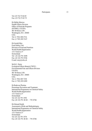 13
Participants
Tel: (33 72) 73 84 85
Fax: (33 72) 73 85 75
Dr Melba Morrow
Health Effects Division
Office of Pesticide Programs
(H7509C), US EPA
401 M Street, S.W.
Washington, D.C. 20460
USA
Tel: (1 703) 308 2716
Fax: (1 703) 305 5147
Dr Gerald Moy
Food Safety Unit
Division of Food and Nutrition
World Health Organization
1211 Geneva 27
Switzerland
Tel: (41 22) 791 3698
Fax: (41 22) 791 0746
E.mail: moy@who.ch
Mr R.C. Petrie
Ecological Effects Branch (7507C)
Environmental Fate and Effects Division
US EPA
401 M Street, S.W.
Washington, D.C. 20460
USA
Tel: (1 703) 305 7358
Fax: (1 703) 305 6309
Dr Radovan Plestina
Poisonings Prevention and Treatment
International Programme on Chemical Safety
World Health Organization
1211 Geneva 27
Switzerland
Tel: (41 22) 791 3592
Fax: (41 22) 791 48 48 / 791 0746
Dr Edward Smith
Assessment of Risk and Methodologies
International Programme on Chemical Safety
World Health Organization
1211 Geneva 27
Switzerland
Tel: (41 22) 791 3576
Fax: (41 22) 791 48 48 / 791 0746
 