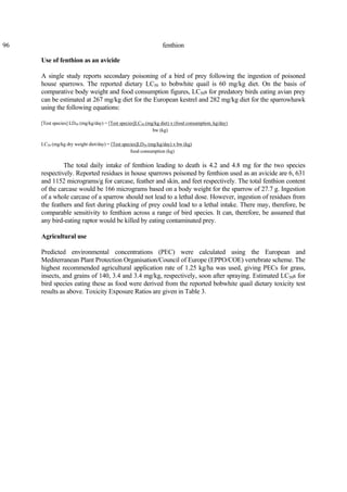 96 fenthion
Use of fenthion as an avicide
A single study reports secondary poisoning of a bird of prey following the ingestion of poisoned
house sparrows. The reported dietary LC50 to bobwhite quail is 60 mg/kg diet. On the basis of
comparative body weight and food consumption figures, LC50s for predatory birds eating avian prey
can be estimated at 267 mg/kg diet for the European kestrel and 282 mg/kg diet for the sparrowhawk
using the following equations:
[Test species] LD50 (mg/kg/day) = [Test species]LC50 (mg/kg diet) x (food consumption, kg/day)
bw (kg)
LC50 (mg/kg dry weight diet/day) = [Test species]LD50 (mg/kg/day) x bw (kg)
food consumption (kg)
The total daily intake of fenthion leading to death is 4.2 and 4.8 mg for the two species
respectively. Reported residues in house sparrows poisoned by fenthion used as an avicide are 6, 631
and 1152 micrograms/g for carcase, feather and skin, and feet respectively. The total fenthion content
of the carcase would be 166 micrograms based on a body weight for the sparrow of 27.7 g. Ingestion
of a whole carcase of a sparrow should not lead to a lethal dose. However, ingestion of residues from
the feathers and feet during plucking of prey could lead to a lethal intake. There may, therefore, be
comparable sensitivity to fenthion across a range of bird species. It can, therefore, be assumed that
any bird-eating raptor would be killed by eating contaminated prey.
Agricultural use
Predicted environmental concentrations (PEC) were calculated using the European and
Mediterranean Plant Protection Organisation/Council of Europe (EPPO/COE) vertebrate scheme. The
highest recommended agricultural application rate of 1.25 kg/ha was used, giving PECs for grass,
insects, and grains of 140, 3.4 and 3.4 mg/kg, respectively, soon after spraying. Estimated LC50s for
bird species eating these as food were derived from the reported bobwhite quail dietary toxicity test
results as above. Toxicity Exposure Ratios are given in Table 3.
 