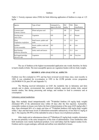 97
fenthion
Table 3. Toxicity exposure ratios (TER) for birds following application of fenthion to crops at 1.25
kg/ha.
Species Type of food Estimated LC50
(ppm in the diet)
PEC
mg/kg
TER Risk
classification
Common quail
Coturnix coturnix
Wheat and grass seed 211 140 1.5 Present
Greylag goose
Anser anser
Vegetation 658 140 4.7 Present
Wren
Troglodytes troglodytes
Small insects, spiders and
seeds
46 3.4 13.5 Low
Jackdaw
Corvus monedula
Insects, spiders, seeds and
grains
285 3.4 84 Low
Reed bunting
Emberiza shoeniclus
Seeds, snails and insects 73 3.4 21.5 Low
Red legged partridge
Alectoris rufa
Vegetation 355 3.4 104 Very low
The use of fenthion at the highest recommended application rate would, therefore, be likely
to lead to deaths in birds. The most susceptible species are vegetation feeders with low body weights.
RESIDUE AND ANALYTICAL ASPECTS
Fenthion was first evaluated in 1971 and has been reviewed several times since, most recently in
1989. It was scheduled for re-evaluation in 1995 in the CCPR periodic review programme
(ALINORM 91/24, para 241 and Appendix V).
The Meeting received information on GAP, the metabolic fate in laboratory and farm
animals and in plants, environmental fate, analytical methods, supervised residue trials, animal
transfer studies, fate during processing and storage, and residues in food in commerce and at
consumption.
Laboratory animal metabolism
Rats. Rats multiply dosed intraperitoneally with 32
P-labelled fenthion (10 mg/kg body weight)
eliminated 80% of the administered dose within 20 days after the first injection. Acetonitrile-
extractable residues in tissues were below the limit of determination of the assay (0.05 mg/kg) after 3
days. Rats eliminated 86% of a single oral dose of 32
P-labelled fenthion (100 mg/kg body weight)
within 7 days and had tissue levels of chloroform-extractable radioactivity of less than 0.2 mg/kg at
day 3. The majority (96-99%) of the radiolabel in urine or faeces was in hydrolysis products.
After single oral or subcutaneous doses of [35
S]fenthion (25 mg/kg body weight), elimination
by rats was primarily in the urine irrespective of the route of administration. Urine metabolites after
both treatments were mainly hydrolysed products. Liver and kidney had the highest residue levels.
Fenthion and its oxygen analogue, sulfoxide and sulfone were identified in tissues.
 
