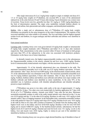 98 fenthion
After single intravenous (0.13 or 2 mg/kg body weight) or single or multiple oral doses (0.3,
1.5 or 10 mg/kg body weight) of [14
C]fenthion, rats excreted 80% or more of the administered
radioactivity in the urine between 24 and 72 hours after dosing. Faecal elimination was a minor route
of excretion. Tissue levels were low, generally less than <0.1 mg/kg or <0.001 mg/kg depending on
the limit of determination reported. The major urine metabolites included fenthion phenol, its
sulfoxide and sulfone, their glucuronide and sulfate conjugates, and demethylated metabolites.
Rabbits. After a single oral or subcutaneous dose of [35
S]fenthion (25 mg/kg body weight),
elimination was primarily by the urine irrespective of the route of administration. The majority of the
recovered radiolabel was water-soluble in all animals. The liver and kidney had the highest reported
residue levels and fenthion, its oxygen analogue and their sulfoxides and sulfones were identified in
the tissues.
Farm animal metabolism
Lactating cattle. Lactating Jersey cows were given dermal (14 mg/kg body weight) or intramuscular
(9 mg/kg body weight) treatments with [32
P]fenthion and killed 14 or 21 days after treatment
respectively. Peak concentrations in the urine occurred within 24 hours of treatment in both groups
and more than 95% of the radioactivity in the urine was associated with hydrolysis products.
Elimination via the faeces was of minor importance.
In dermally treated cows, the highest organoextractable residues were in the subcutaneous
fat. Organoextractable residues in the muscle, omental fat and liver were <0.001 mg/kg. Residue
levels in intramuscularly treated animals were higher, with the maximum value reported in the liver.
Approximately 1% of the dermally administered dose was eliminated in the milk. The
maximum acetonitrile-extractable level in the milk was 0.25 mg/kg fenthion equivalents, 18 hours
after treatment. After 7 days, the level was 0.009 mg/kg. In the intramuscularly treated animals, about
2% of the administered dose was eliminated in the milk. The maximum acetonitrile-extractable level
was 0.5 mg/kg fenthion equivalents, 8 hours after treatment. After 14 days, the level was 0.014
mg/kg. Fenthion, fenthion sulfone and fenthion oxon sulfoxide and sulfone were major residues with
fenthion sulfoxide and fenthion oxon identified as minor metabolites. In the urine 95% of the
radiolabel was in hydrolysis products with dimethyl phosphorothioate and dimethyl phosphate
present as major metabolites.
[32
P]Fenthion was given to two dairy cattle orally at the rate of approximately 1.5 mg/kg
body weight for 14 days. Two other cows were treated daily by backline application for 7 days with
50 ml of a 1% [32
P]fenthion solution. Animals were killed 7 days after the last dose. Maximum
acetonitrile-extractable residues in milk in the orally treated animals were observed on day 2 in one
cow (0.24 mg/kg) and day 13 in the other (0.36 mg/kg). Residues in milk were <0.01 mg/kg in both
animals within 2 days of stopping treatment. In the backrubber trials, acetonitrile-extractable residues
in the milk peaked at 4 days (0.15 mg/kg) and 6 days (0.47 mg/kg). Residue levels were <0.01 mg/kg
in the milk by three to five days after cessation of treatment. In animals from the feeding study, the
highest levels were in the kidney and liver (0.02-0.04 mg/kg). Residues in the fat were 0.01-0.02
mg/kg and in muscle 0.006-0.01 mg/kg. In the backline-treated animals, subcutaneous fat had the
highest levels (0.14 and 0.26 mg/kg). Omental and renal fat levels were <0.1 mg/kg. Levels in the
kidney, liver and muscle were ≤0.02 mg/kg. Eighty to ninety-six per cent of the radiolabel was
identified as fenthion or its metabolites.
When a lactating Jersey cow was given a single dermal (backline, top of shoulders to base of
 