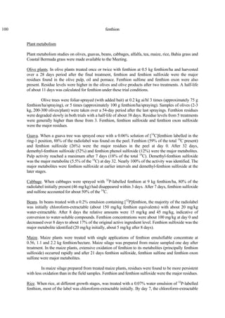 100 fenthion
Plant metabolism
Plant metabolism studies on olives, guavas, beans, cabbages, alfalfa, tea, maize, rice, Bahia grass and
Coastal Bermuda grass were made available to the Meeting.
Olive plants. In olive plants treated once or twice with fenthion at 0.5 kg fenthion/ha and harvested
over a 28 days period after the final treatment, fenthion and fenthion sulfoxide were the major
residues found in the olive pulp, oil and pomace. Fenthion sulfone and fenthion oxon were also
present. Residue levels were higher in the olives and olive products after two treatments. A half-life
of about 11 days was calculated for fenthion under these trial conditions.
Olive trees were foliar-sprayed (with added bait) at 0.2 kg ai/hl 3 times (approximately 75 g
fenthion/ha/spraying), or 5 times (approximately 100 g fenthion/ha/spraying). Samples of olives (2-3
kg, 200-300 olives/plant) were taken over a 54-day period after the last sprayings. Fenthion residues
were degraded slowly in both trials with a half-life of about 38 days. Residue levels from 5 treatments
were generally higher than those from 3. Fenthion, fenthion sulfoxide and fenthion oxon sulfoxide
were the major residues.
Guava. When a guava tree was sprayed once with a 0.06% solution of [14
C]fenthion labelled in the
ring-1 position, 88% of the radiolabel was found on the peel. Fenthion (59% of the total 14
C present)
and fenthion sulfoxide (26%) were the major residues in the peel at day 0. After 32 days,
demethyl-fenthion sulfoxide (52%) and fenthion phenol sulfoxide (12%) were the major metabolites.
Pulp activity reached a maximum after 7 days (18% of the total 14
C). Demethyl-fenthion sulfoxide
was the major metabolite (5.5% of the 14
C) at day 32. Nearly 100% of the activity was identified. The
major metabolites were fenthion sulfoxide at earlier intervals and demethyl-fenthion sulfoxide at the
later stages.
Cabbage. When cabbages were sprayed with 32
P-labelled fenthion at 9 kg fenthion/ha, 80% of the
radiolabel initially present (46 mg/kg) had disappeared within 3 days. After 7 days, fenthion sulfoxide
and sulfone accounted for about 50% of the 14
C.
Beans. In beans treated with a 0.2% emulsion containing [32
P]fenthion, the majority of the radiolabel
was initially chloroform-extractable (about 150 mg/kg fenthion equivalents) with about 20 mg/kg
water-extractable. After 8 days the relative amounts were 15 mg/kg and 45 mg/kg, indicative of
conversion to water-soluble compounds. Fenthion concentrations were about 100 mg/kg at day 0 and
decreased over 8 days to about 17% of the original active ingredient level. Fenthion sulfoxide was the
major metabolite identified (20 mg/kg initially, about 5 mg/kg after 8 days).
Maize. Maize plants were treated with single applications of fenthion emulsifiable concentrate at
0.56, 1.1 and 2.2 kg fenthion/hectare. Maize silage was prepared from maize sampled one day after
treatment. In the maize plants, extensive oxidation of fenthion to its metabolites (principally fenthion
sulfoxide) occurred rapidly and after 21 days fenthion sulfoxide, fenthion sulfone and fenthion oxon
sulfone were major metabolites.
In maize silage prepared from treated maize plants, residues were found to be more persistent
with less oxidation than in the field samples. Fenthion and fenthion sulfoxide were the major residues.
Rice. When rice, at different growth stages, was treated with a 0.07% water emulsion of 32
P-labelled
fenthion, most of the label was chloroform-extractable initially. By day 7, the chloroform-extractable
 